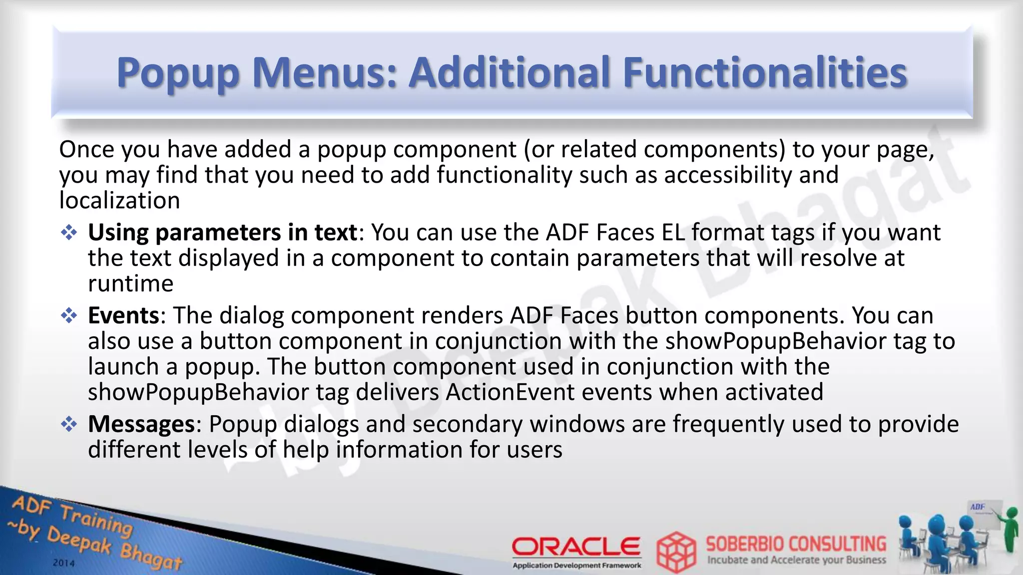 Popup Menus: Additional Functionalities Once you have added a popup component (or related components) to your page, you may find that you need to add functionality such as accessibility and localization  Using parameters in text: You can use the ADF Faces EL format tags if you want the text displayed in a component to contain parameters that will resolve at runtime  Events: The dialog component renders ADF Faces button components. You can also use a button component in conjunction with the showPopupBehavior tag to launch a popup. The button component used in conjunction with the showPopupBehavior tag delivers ActionEvent events when activated  Messages: Popup dialogs and secondary windows are frequently used to provide different levels of help information for users 