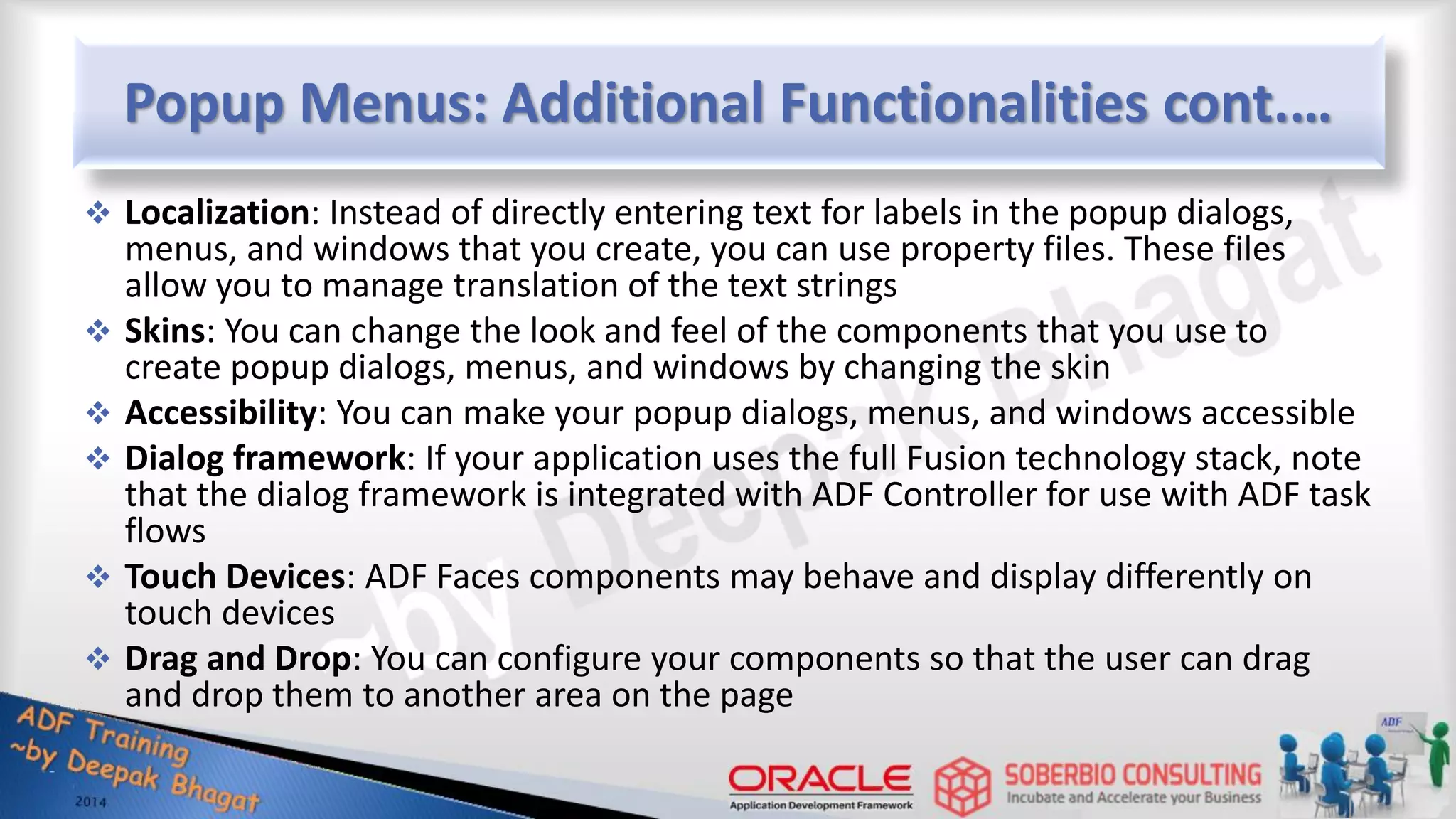 Popup Menus: Additional Functionalities cont.…  Localization: Instead of directly entering text for labels in the popup dialogs, menus, and windows that you create, you can use property files. These files allow you to manage translation of the text strings  Skins: You can change the look and feel of the components that you use to create popup dialogs, menus, and windows by changing the skin  Accessibility: You can make your popup dialogs, menus, and windows accessible  Dialog framework: If your application uses the full Fusion technology stack, note that the dialog framework is integrated with ADF Controller for use with ADF task flows  Touch Devices: ADF Faces components may behave and display differently on touch devices  Drag and Drop: You can configure your components so that the user can drag and drop them to another area on the page 