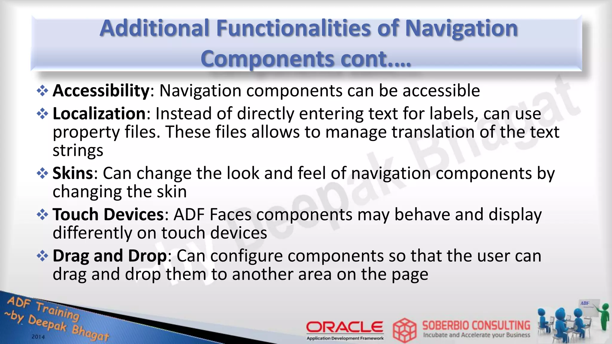 Additional Functionalities of Navigation Components cont.…  Accessibility: Navigation components can be accessible  Localization: Instead of directly entering text for labels, can use property files. These files allows to manage translation of the text strings  Skins: Can change the look and feel of navigation components by changing the skin  Touch Devices: ADF Faces components may behave and display differently on touch devices  Drag and Drop: Can configure components so that the user can drag and drop them to another area on the page 