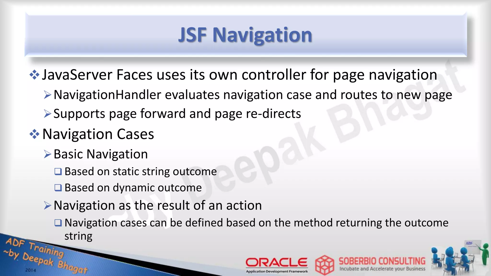 JSF Navigation JavaServer Faces uses its own controller for page navigation NavigationHandler evaluates navigation case and routes to new page Supports page forward and page re-directs Navigation Cases Basic Navigation  Based on static string outcome  Based on dynamic outcome Navigation as the result of an action  Navigation cases can be defined based on the method returning the outcome string 