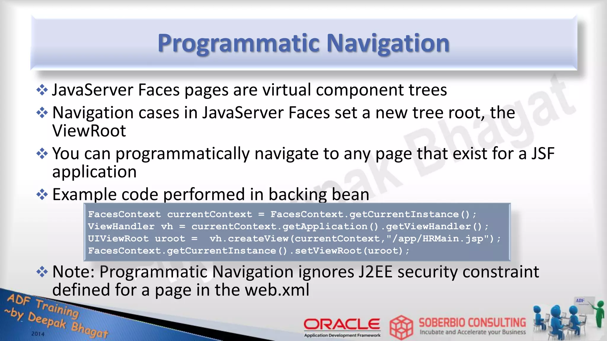 Programmatic Navigation  JavaServer Faces pages are virtual component trees  Navigation cases in JavaServer Faces set a new tree root, the ViewRoot  You can programmatically navigate to any page that exist for a JSF application  Example code performed in backing bean  Note: Programmatic Navigation ignores J2EE security constraint defined for a page in the web.xml FacesContext currentContext = FacesContext.getCurrentInstance(); ViewHandler vh = currentContext.getApplication().getViewHandler(); UIViewRoot uroot = vh.createView(currentContext,"/app/HRMain.jsp"); FacesContext.getCurrentInstance().setViewRoot(uroot); 