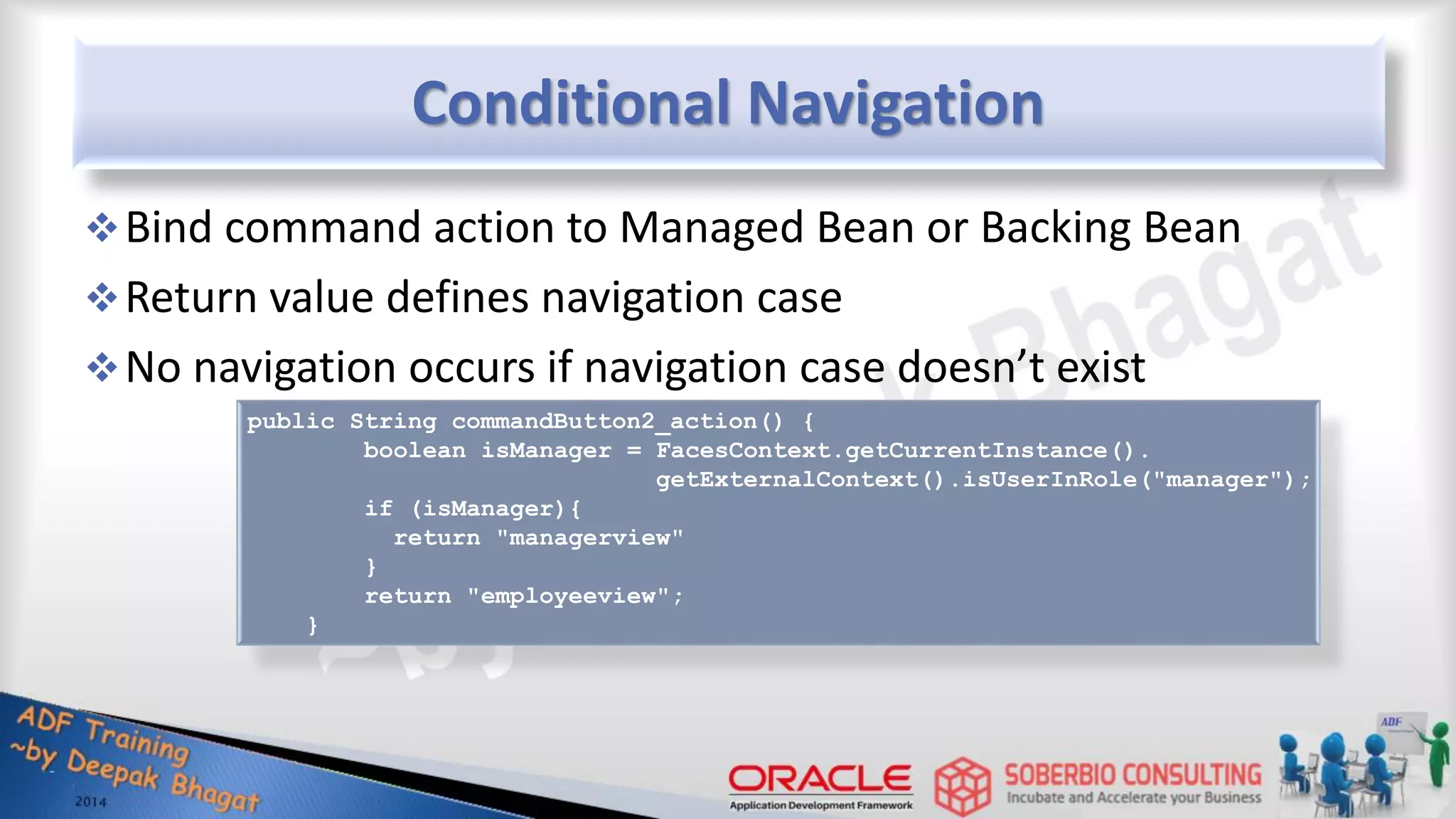 Conditional Navigation Bind command action to Managed Bean or Backing Bean Return value defines navigation case No navigation occurs if navigation case doesn’t exist public String commandButton2_action() { boolean isManager = FacesContext.getCurrentInstance(). getExternalContext().isUserInRole("manager"); if (isManager){ return "managerview" } return "employeeview"; } 