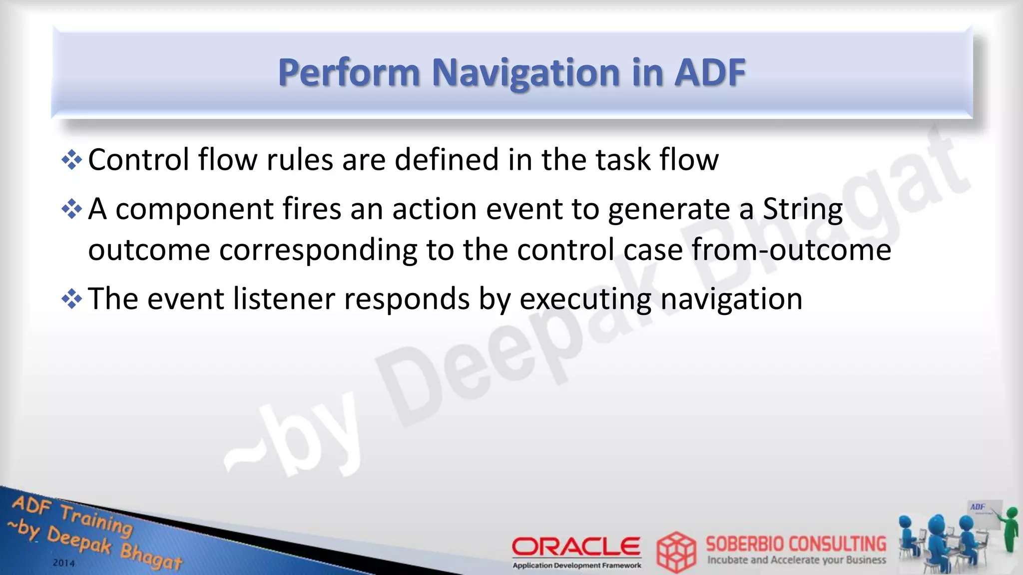Perform Navigation in ADF Control flow rules are defined in the task flow A component fires an action event to generate a String outcome corresponding to the control case from-outcome The event listener responds by executing navigation 