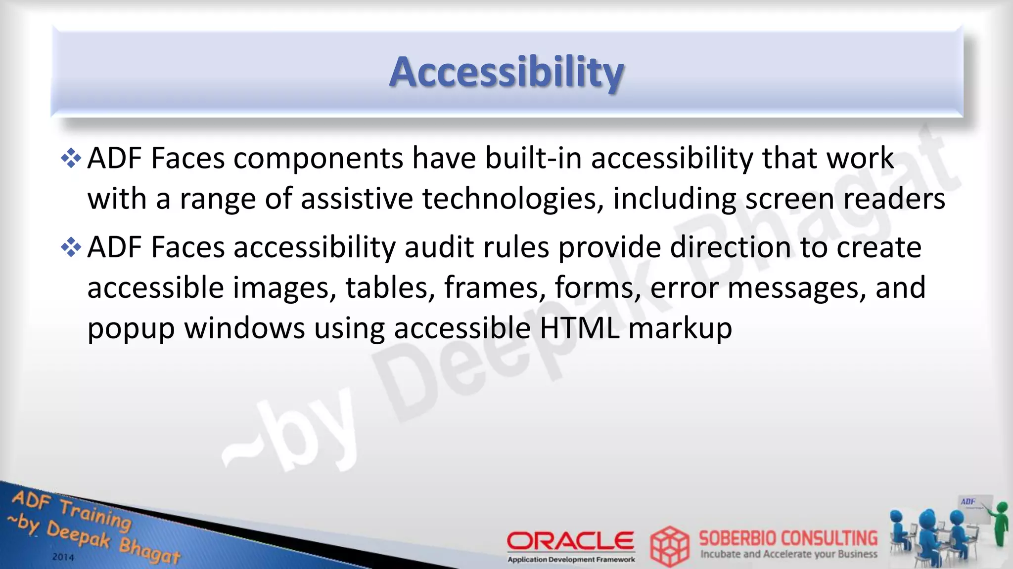 Accessibility ADF Faces components have built-in accessibility that work with a range of assistive technologies, including screen readers ADF Faces accessibility audit rules provide direction to create accessible images, tables, frames, forms, error messages, and popup windows using accessible HTML markup 
