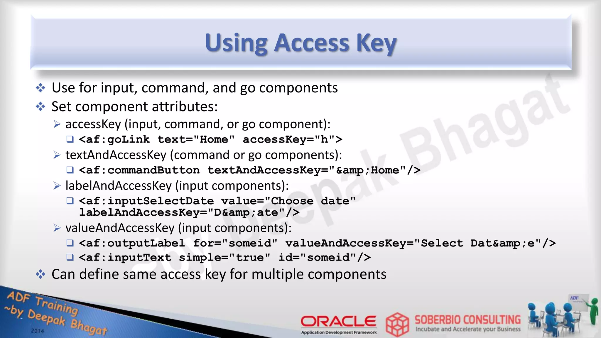 Using Access Key  Use for input, command, and go components  Set component attributes:  accessKey (input, command, or go component):  <af:goLink text="Home" accessKey="h">  textAndAccessKey (command or go components):  <af:commandButton textAndAccessKey="&amp;Home"/>  labelAndAccessKey (input components):  <af:inputSelectDate value="Choose date" labelAndAccessKey="D&amp;ate"/>  valueAndAccessKey (input components):  <af:outputLabel for="someid" valueAndAccessKey="Select Dat&amp;e"/>  <af:inputText simple="true" id="someid"/>  Can define same access key for multiple components 