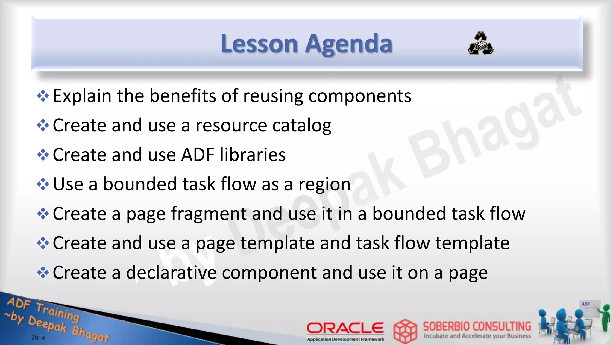 Lesson Agenda Explain the benefits of reusing components Create and use a resource catalog Create and use ADF libraries Use a bounded task flow as a region Create a page fragment and use it in a bounded task flow Create and use a page template and task flow template Create a declarative component and use it on a page 