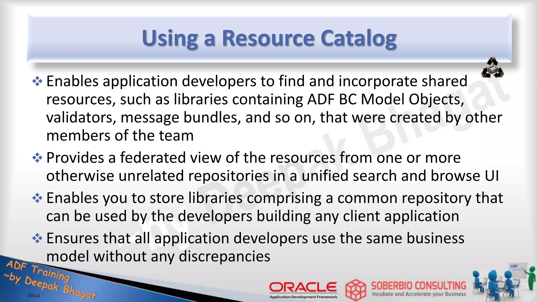 Using a Resource Catalog  Enables application developers to find and incorporate shared resources, such as libraries containing ADF BC Model Objects, validators, message bundles, and so on, that were created by other members of the team  Provides a federated view of the resources from one or more otherwise unrelated repositories in a unified search and browse UI  Enables you to store libraries comprising a common repository that can be used by the developers building any client application  Ensures that all application developers use the same business model without any discrepancies 