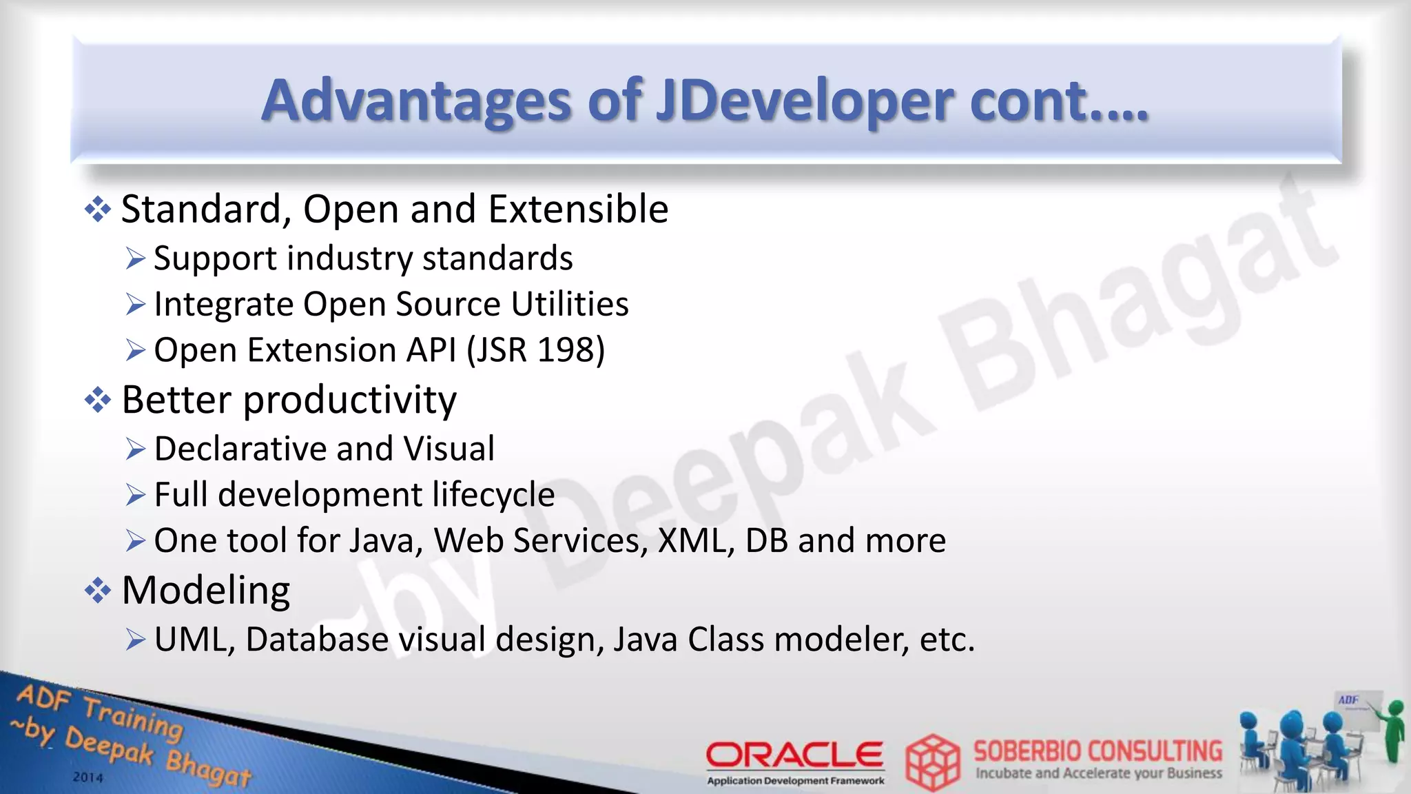 Advantages of JDeveloper cont.…  Standard, Open and Extensible Support industry standards Integrate Open Source Utilities Open Extension API (JSR 198)  Better productivity Declarative and Visual Full development lifecycle One tool for Java, Web Services, XML, DB and more  Modeling UML, Database visual design, Java Class modeler, etc. 