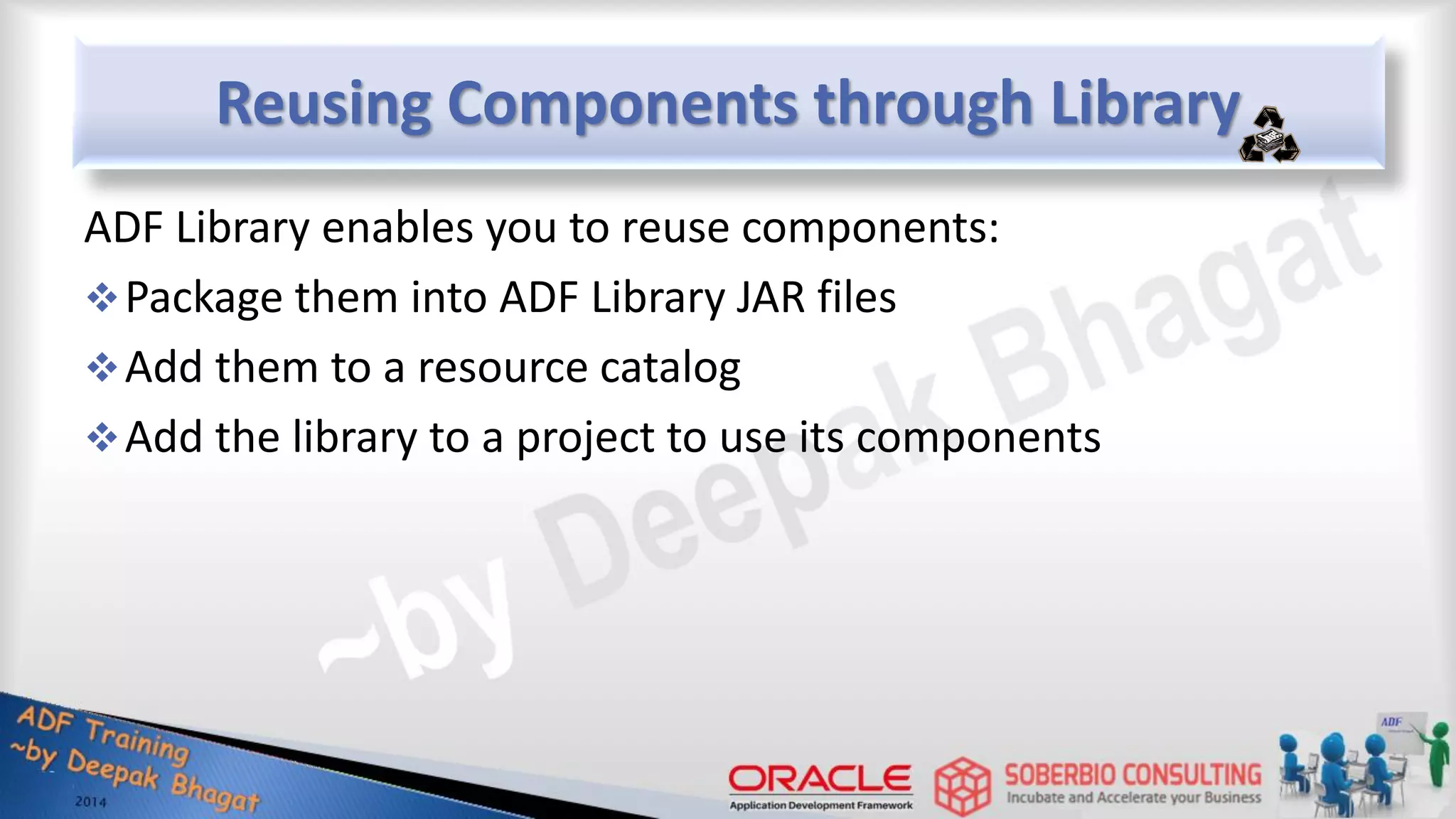 Reusing Components through Library ADF Library enables you to reuse components: Package them into ADF Library JAR files Add them to a resource catalog Add the library to a project to use its components 