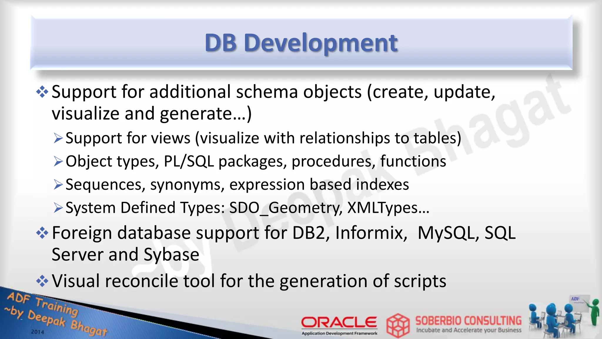 DB Development Support for additional schema objects (create, update, visualize and generate…) Support for views (visualize with relationships to tables) Object types, PL/SQL packages, procedures, functions Sequences, synonyms, expression based indexes System Defined Types: SDO_Geometry, XMLTypes… Foreign database support for DB2, Informix, MySQL, SQL Server and Sybase Visual reconcile tool for the generation of scripts 