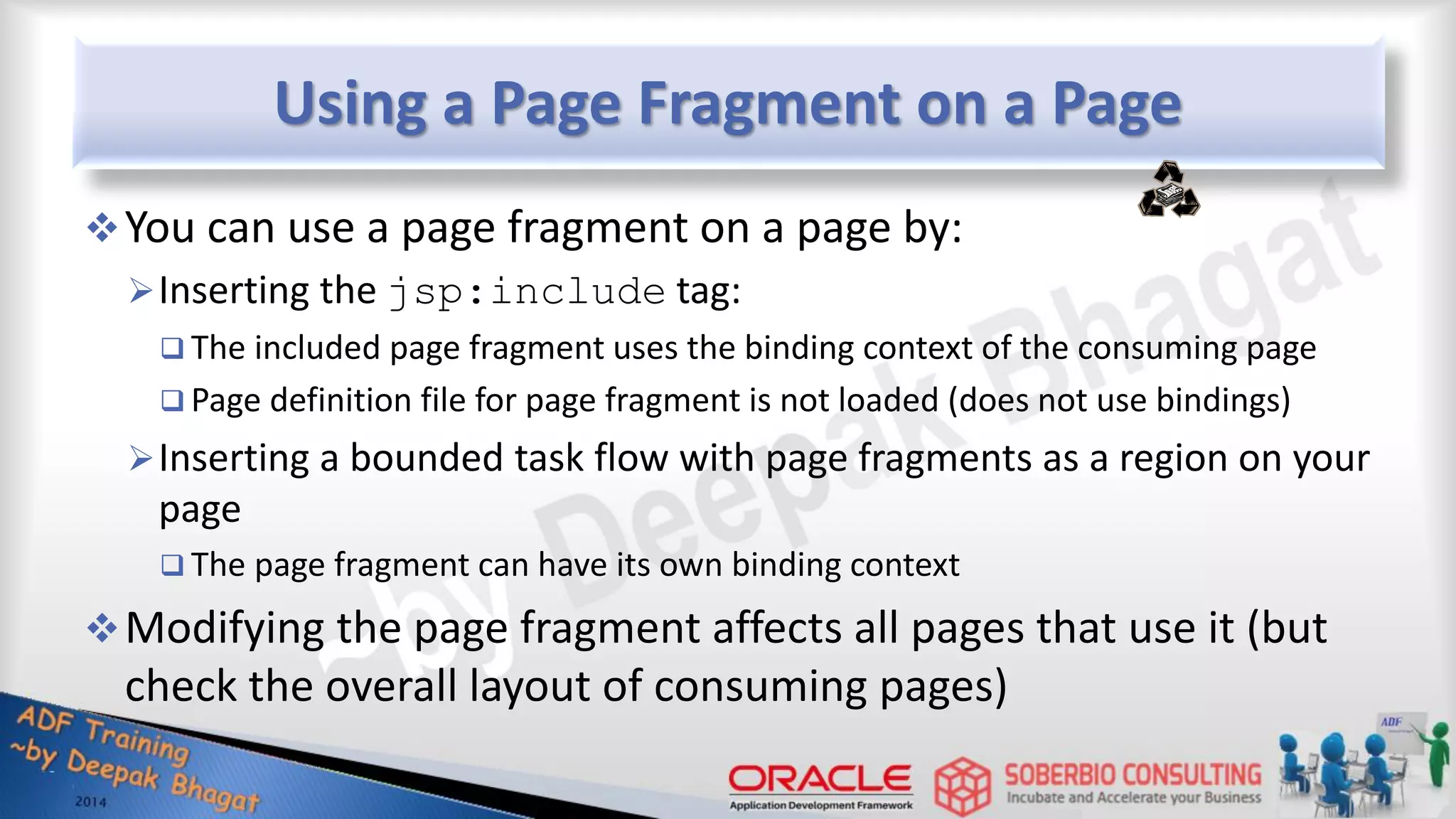 Using a Page Fragment on a Page You can use a page fragment on a page by: Inserting the jsp:include tag:  The included page fragment uses the binding context of the consuming page  Page definition file for page fragment is not loaded (does not use bindings) Inserting a bounded task flow with page fragments as a region on your page  The page fragment can have its own binding context Modifying the page fragment affects all pages that use it (but check the overall layout of consuming pages) 