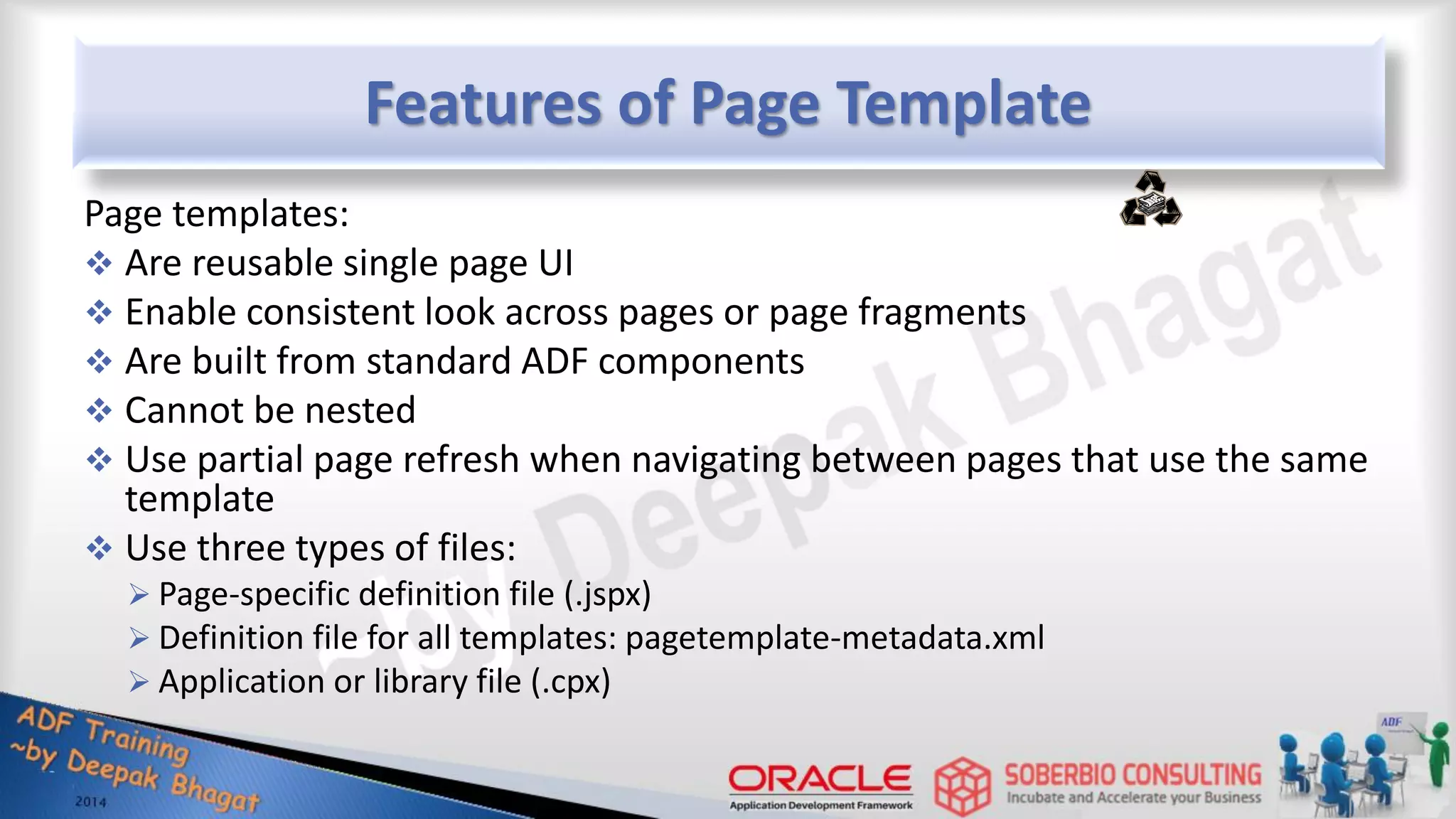 Features of Page Template Page templates:  Are reusable single page UI  Enable consistent look across pages or page fragments  Are built from standard ADF components  Cannot be nested  Use partial page refresh when navigating between pages that use the same template  Use three types of files:  Page-specific definition file (.jspx)  Definition file for all templates: pagetemplate-metadata.xml  Application or library file (.cpx) 