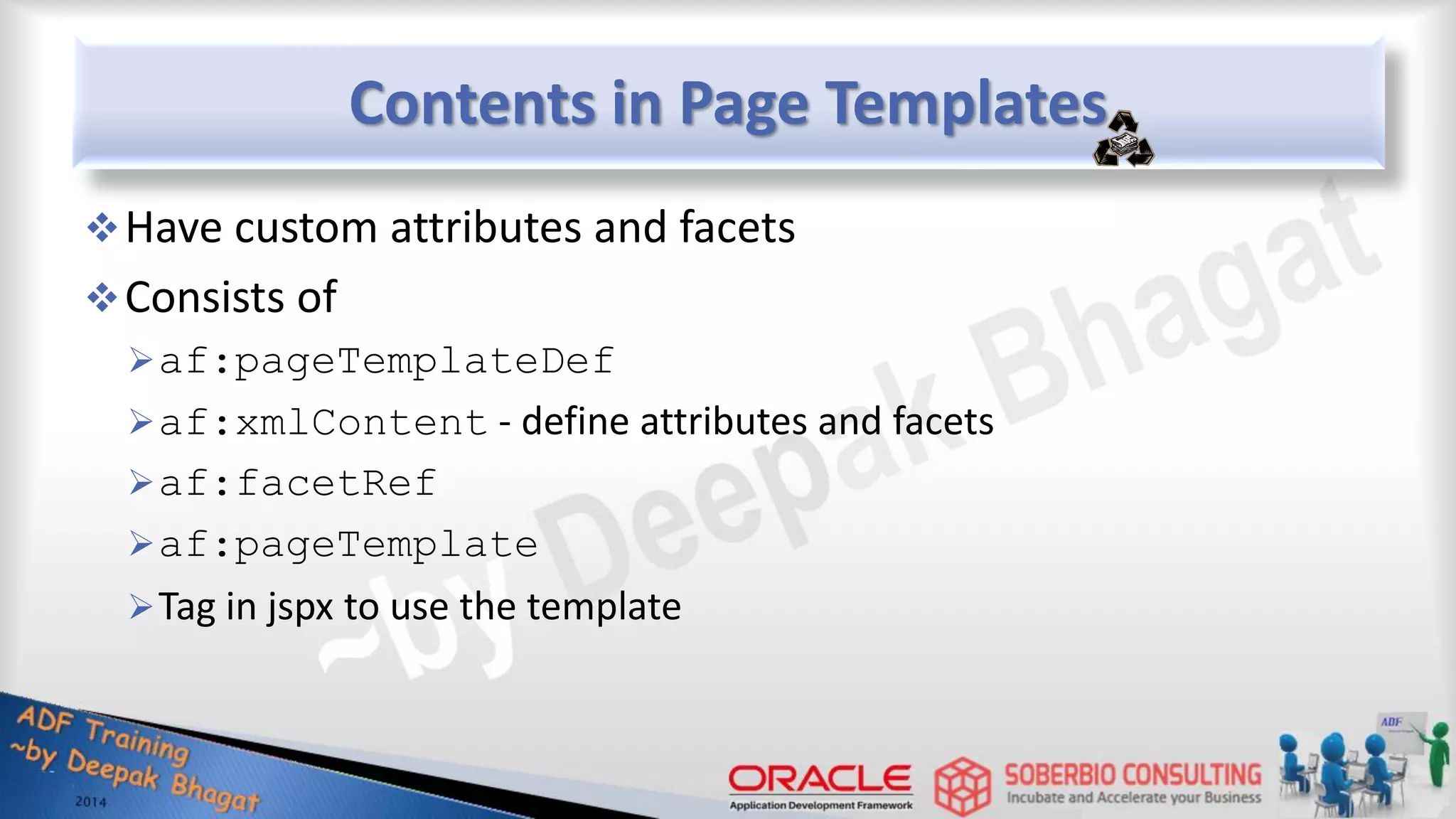 Contents in Page Templates Have custom attributes and facets Consists of af:pageTemplateDef af:xmlContent - define attributes and facets af:facetRef af:pageTemplate Tag in jspx to use the template 