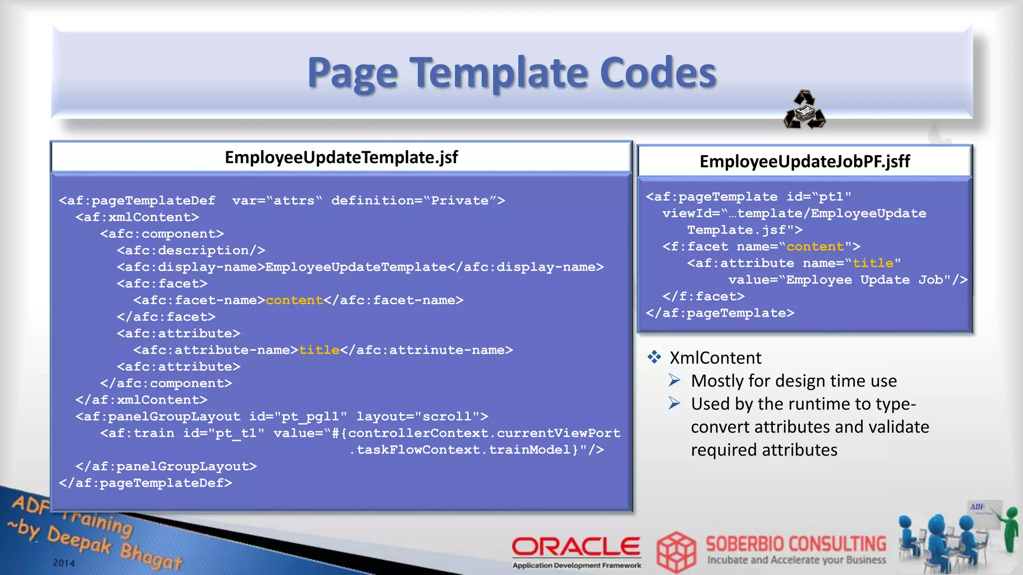 Page Template Codes <af:pageTemplateDef var=“attrs“ definition=“Private”> <af:xmlContent> <afc:component> <afc:description/> <afc:display-name>EmployeeUpdateTemplate</afc:display-name> <afc:facet> <afc:facet-name>content</afc:facet-name> </afc:facet> <afc:attribute> <afc:attribute-name>title</afc:attrinute-name> <afc:attribute> </afc:component> </af:xmlContent> <af:panelGroupLayout id="pt_pgl1" layout="scroll"> <af:train id="pt_t1" value=“#{controllerContext.currentViewPort .taskFlowContext.trainModel}"/> </af:panelGroupLayout> </af:pageTemplateDef> EmployeeUpdateTemplate.jsf <af:pageTemplate id=“pt1" viewId=“…template/EmployeeUpdate Template.jsf"> <f:facet name=“content"> <af:attribute name=“title" value=“Employee Update Job"/> </f:facet> </af:pageTemplate> EmployeeUpdateJobPF.jsff  XmlContent  Mostly for design time use  Used by the runtime to type- convert attributes and validate required attributes 