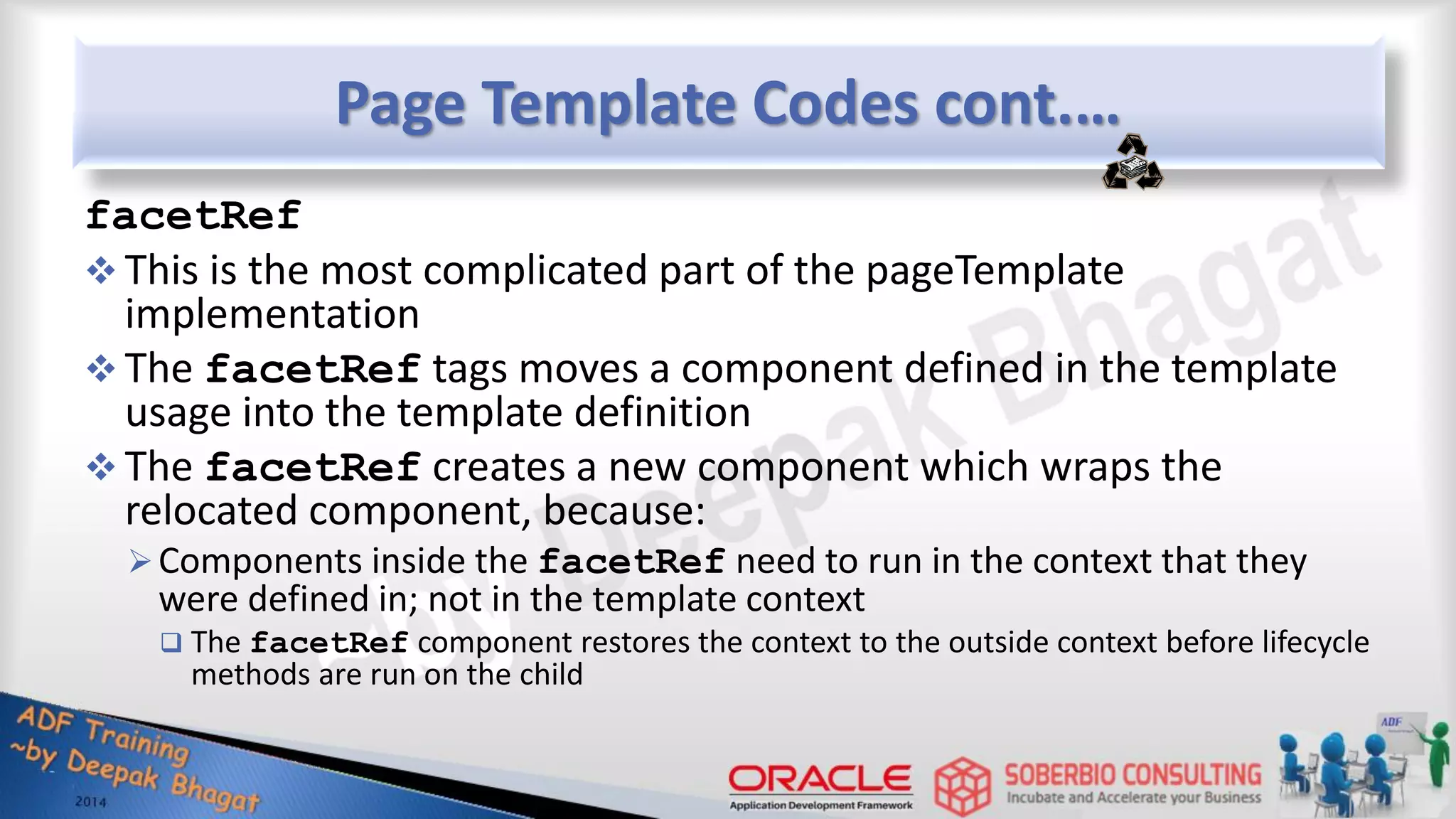 Page Template Codes cont.… facetRef  This is the most complicated part of the pageTemplate implementation  The facetRef tags moves a component defined in the template usage into the template definition  The facetRef creates a new component which wraps the relocated component, because: Components inside the facetRef need to run in the context that they were defined in; not in the template context  The facetRef component restores the context to the outside context before lifecycle methods are run on the child 