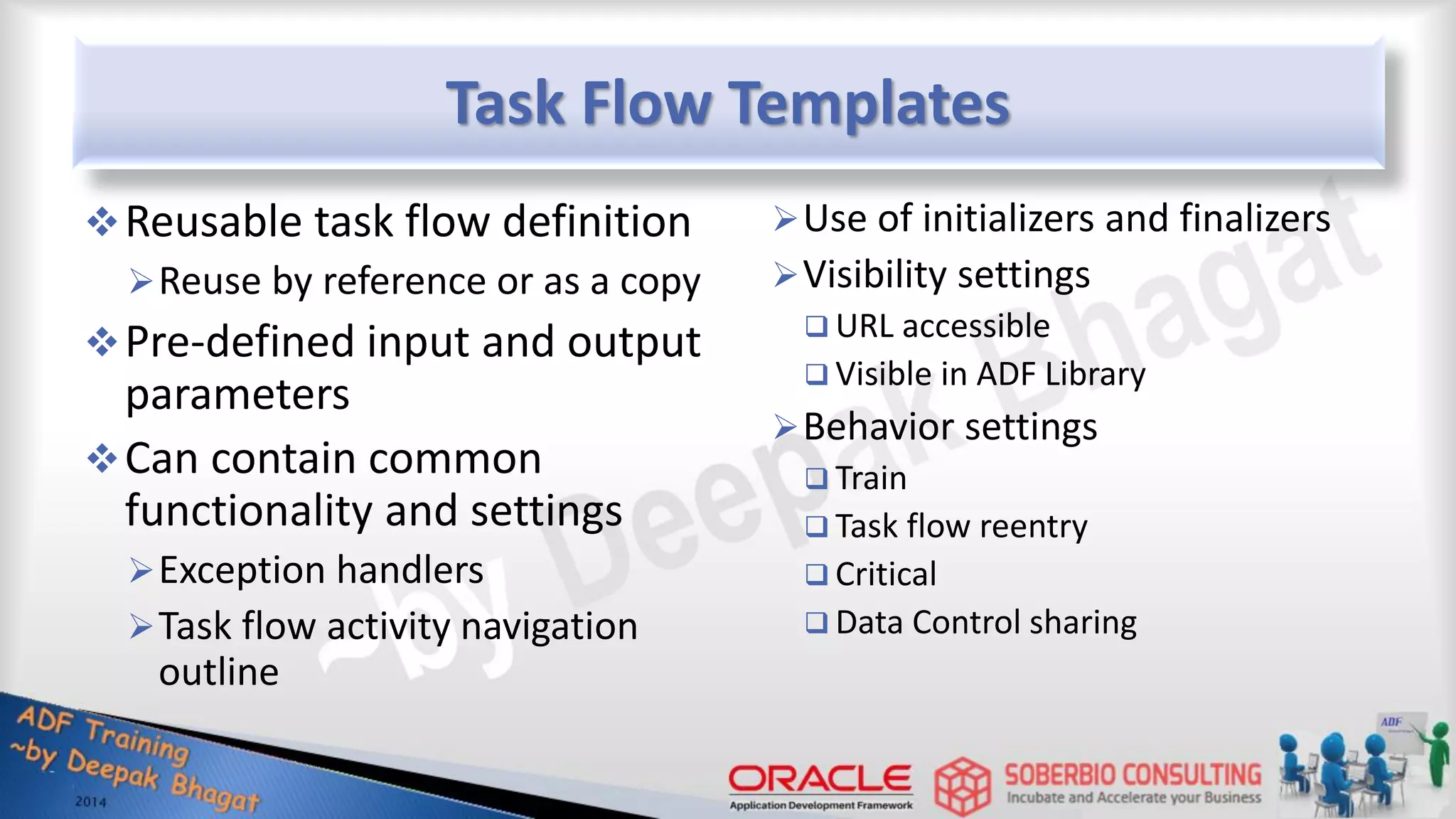 Task Flow Templates Reusable task flow definition Reuse by reference or as a copy Pre-defined input and output parameters Can contain common functionality and settings Exception handlers Task flow activity navigation outline Use of initializers and finalizers Visibility settings  URL accessible  Visible in ADF Library Behavior settings  Train  Task flow reentry  Critical  Data Control sharing 