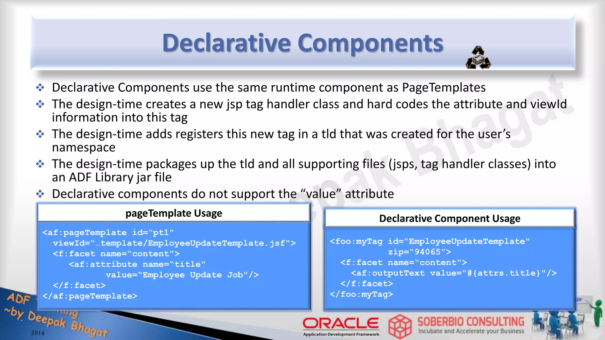 Declarative Components  Declarative Components use the same runtime component as PageTemplates  The design-time creates a new jsp tag handler class and hard codes the attribute and viewId information into this tag  The design-time adds registers this new tag in a tld that was created for the user’s namespace  The design-time packages up the tld and all supporting files (jsps, tag handler classes) into an ADF Library jar file  Declarative components do not support the “value” attribute <af:pageTemplate id=“pt1" viewId=“…template/EmployeeUpdateTemplate.jsf"> <f:facet name=“content"> <af:attribute name=“title" value=“Employee Update Job"/> </f:facet> </af:pageTemplate> pageTemplate Usage <foo:myTag id=“EmployeeUpdateTemplate" zip=“94065”> <f:facet name=“content"> <af:outputText value=“#{attrs.title}"/> </f:facet> </foo:myTag> Declarative Component Usage 