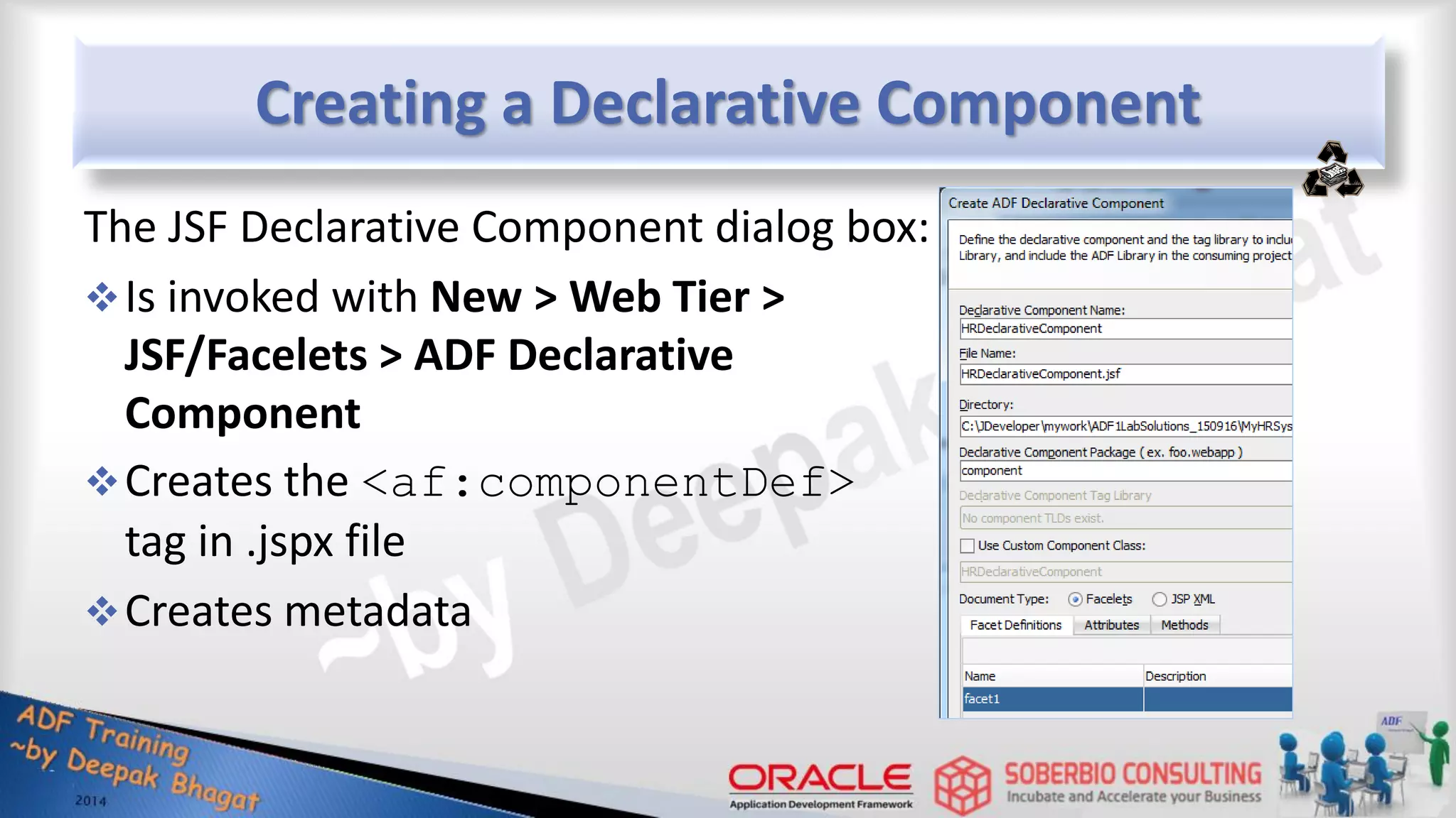 Creating a Declarative Component The JSF Declarative Component dialog box: Is invoked with New > Web Tier > JSF/Facelets > ADF Declarative Component Creates the <af:componentDef> tag in .jspx file Creates metadata 