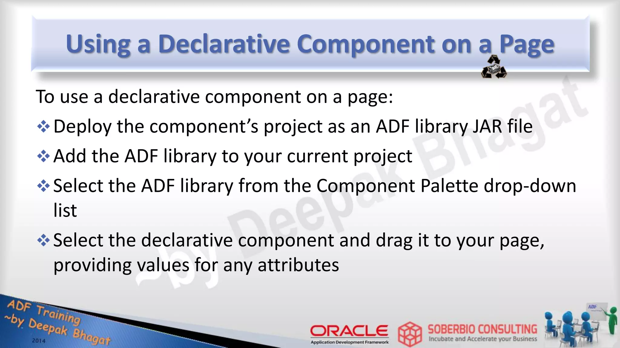 Using a Declarative Component on a Page To use a declarative component on a page: Deploy the component’s project as an ADF library JAR file Add the ADF library to your current project Select the ADF library from the Component Palette drop-down list Select the declarative component and drag it to your page, providing values for any attributes 