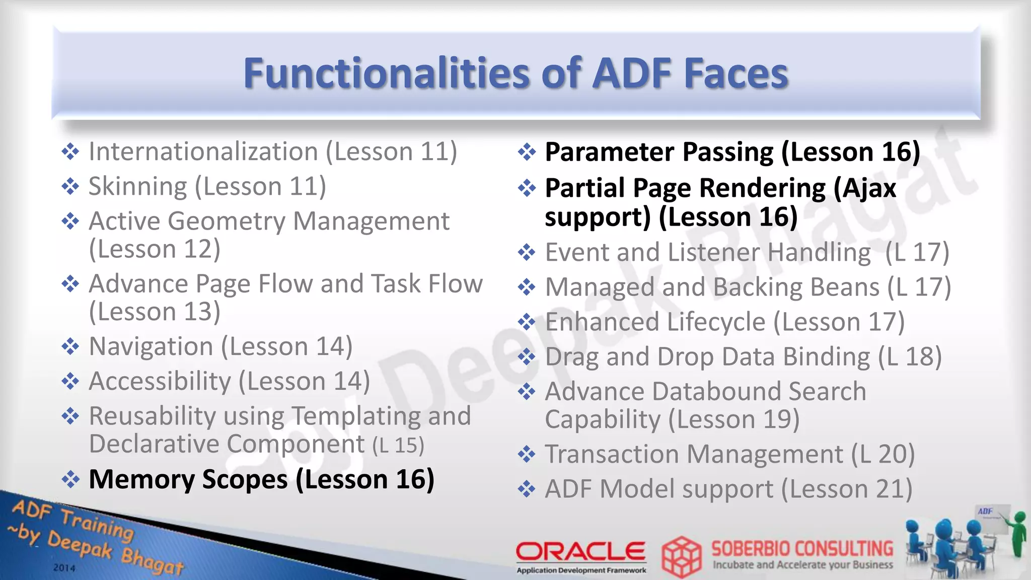 Functionalities of ADF Faces  Internationalization (Lesson 11)  Skinning (Lesson 11)  Active Geometry Management (Lesson 12)  Advance Page Flow and Task Flow (Lesson 13)  Navigation (Lesson 14)  Accessibility (Lesson 14)  Reusability using Templating and Declarative Component (L 15)  Memory Scopes (Lesson 16)  Parameter Passing (Lesson 16)  Partial Page Rendering (Ajax support) (Lesson 16)  Event and Listener Handling (L 17)  Managed and Backing Beans (L 17)  Enhanced Lifecycle (Lesson 17)  Drag and Drop Data Binding (L 18)  Advance Databound Search Capability (Lesson 19)  Transaction Management (L 20)  ADF Model support (Lesson 21) 