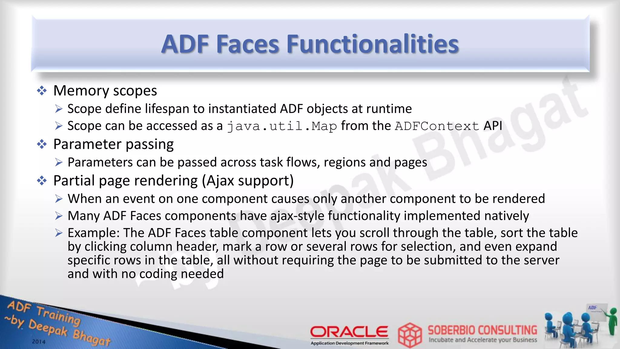 ADF Faces Functionalities  Memory scopes  Scope define lifespan to instantiated ADF objects at runtime  Scope can be accessed as a java.util.Map from the ADFContext API  Parameter passing  Parameters can be passed across task flows, regions and pages  Partial page rendering (Ajax support)  When an event on one component causes only another component to be rendered  Many ADF Faces components have ajax-style functionality implemented natively  Example: The ADF Faces table component lets you scroll through the table, sort the table by clicking column header, mark a row or several rows for selection, and even expand specific rows in the table, all without requiring the page to be submitted to the server and with no coding needed 