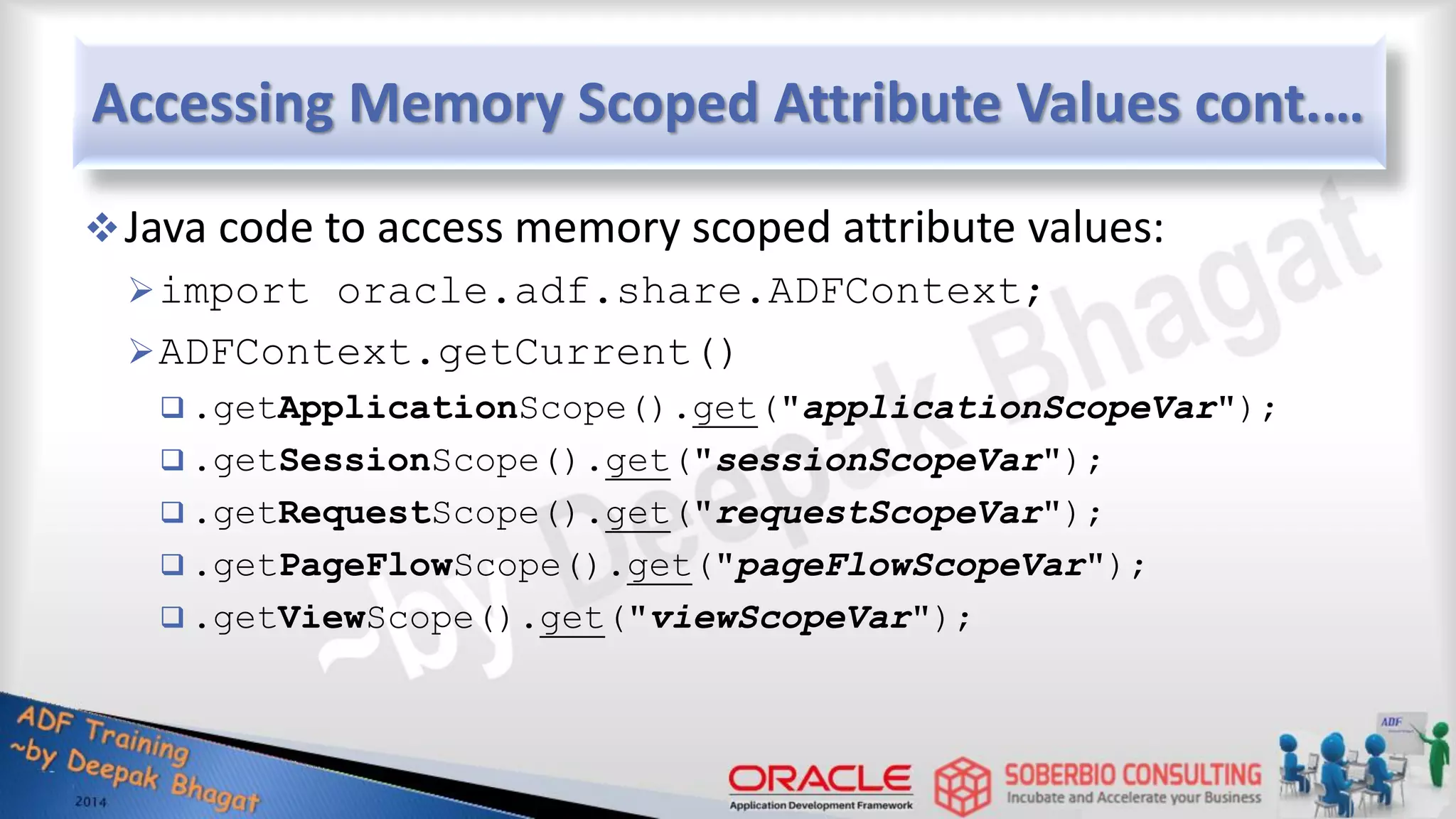 Accessing Memory Scoped Attribute Values cont.… Java code to access memory scoped attribute values: import oracle.adf.share.ADFContext; ADFContext.getCurrent()  .getApplicationScope().get("applicationScopeVar");  .getSessionScope().get("sessionScopeVar");  .getRequestScope().get("requestScopeVar");  .getPageFlowScope().get("pageFlowScopeVar");  .getViewScope().get("viewScopeVar"); 