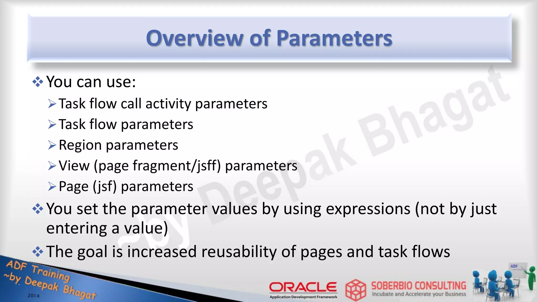 Overview of Parameters You can use: Task flow call activity parameters Task flow parameters Region parameters View (page fragment/jsff) parameters Page (jsf) parameters You set the parameter values by using expressions (not by just entering a value) The goal is increased reusability of pages and task flows 