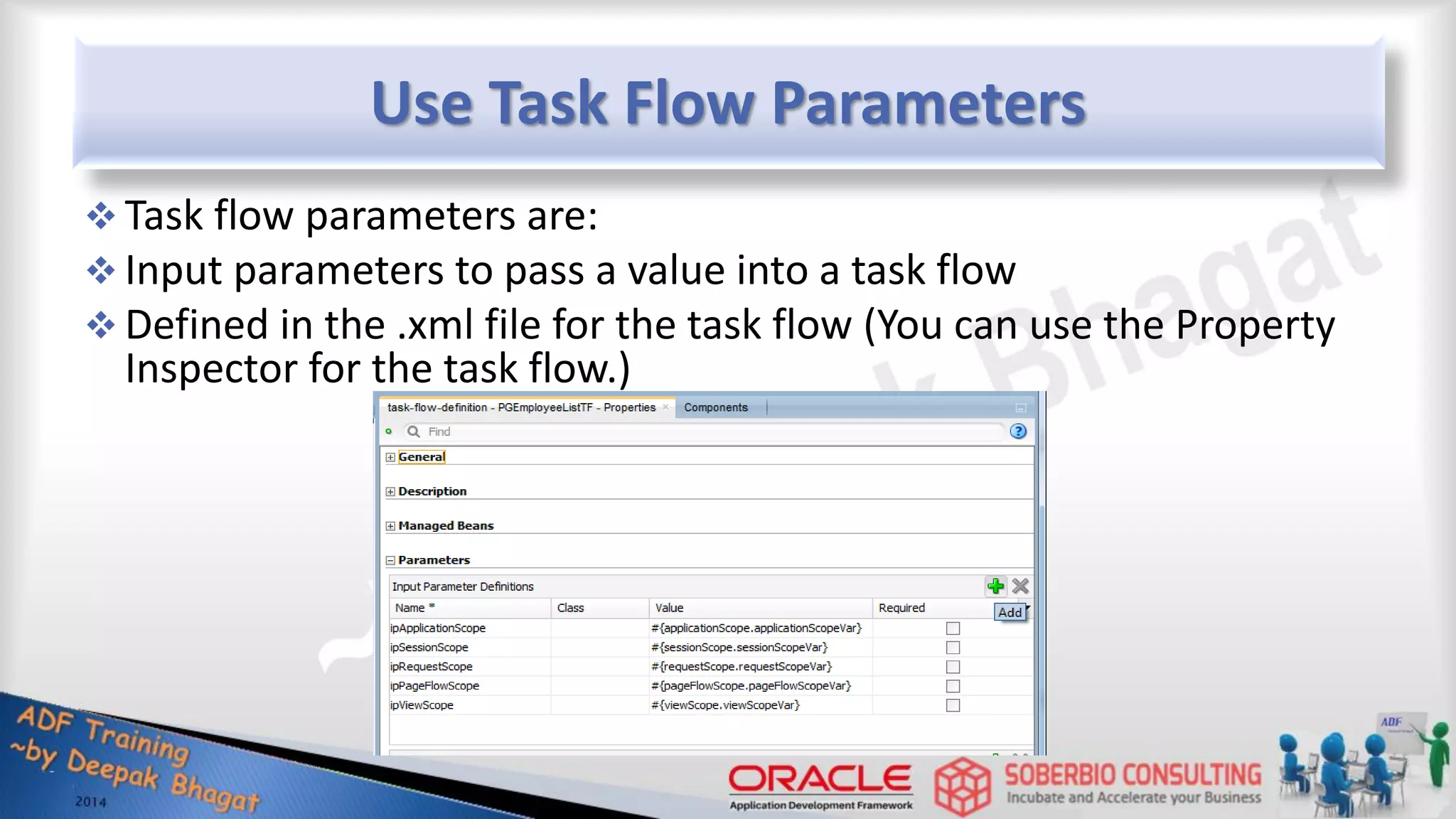 Use Task Flow Parameters  Task flow parameters are:  Input parameters to pass a value into a task flow  Defined in the .xml file for the task flow (You can use the Property Inspector for the task flow.) 