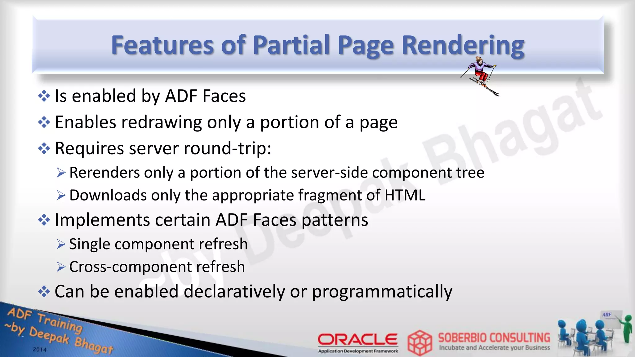 Features of Partial Page Rendering  Is enabled by ADF Faces  Enables redrawing only a portion of a page  Requires server round-trip: Rerenders only a portion of the server-side component tree Downloads only the appropriate fragment of HTML  Implements certain ADF Faces patterns Single component refresh Cross-component refresh  Can be enabled declaratively or programmatically 