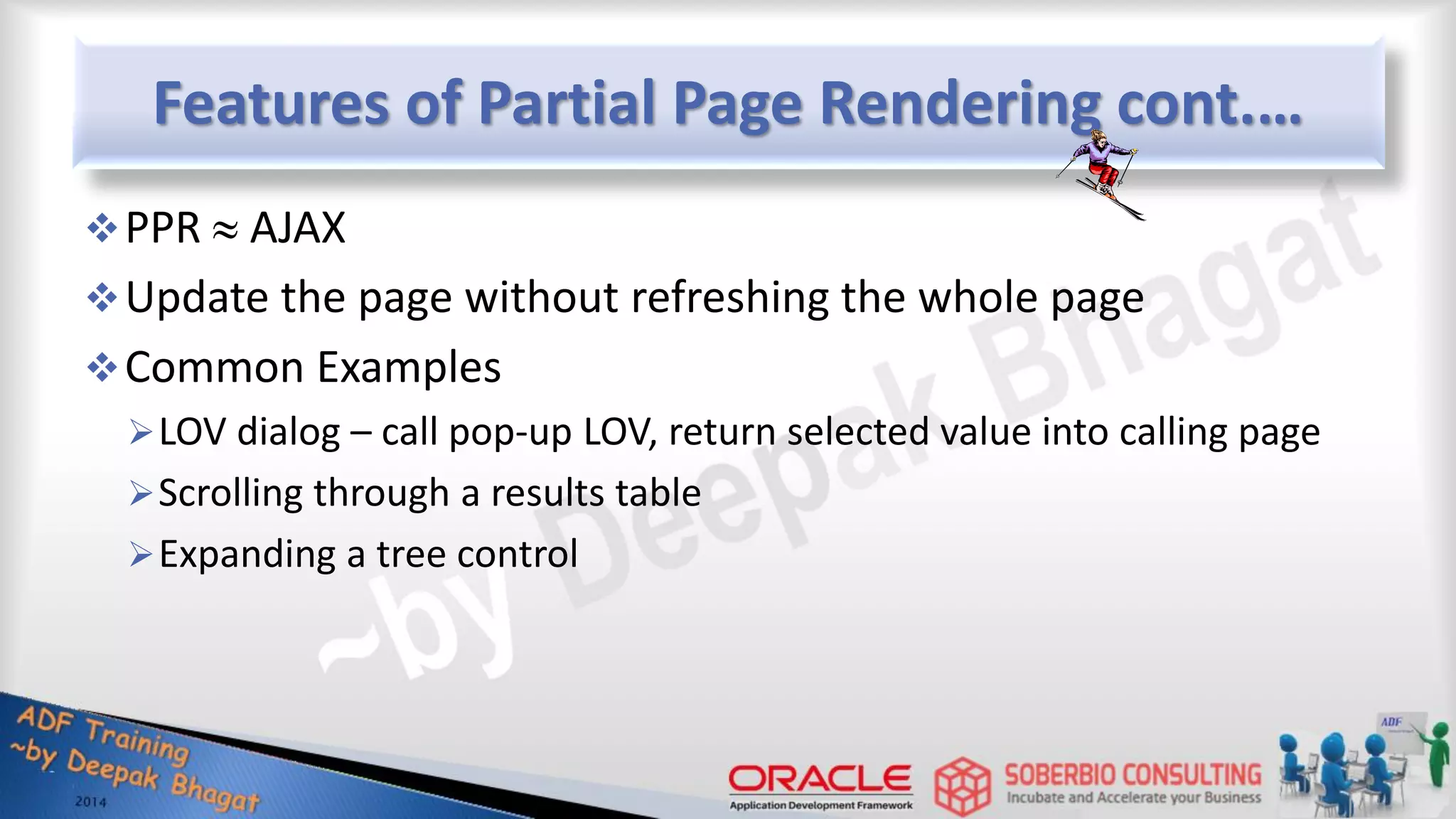 Features of Partial Page Rendering cont.… PPR  AJAX Update the page without refreshing the whole page Common Examples LOV dialog – call pop-up LOV, return selected value into calling page Scrolling through a results table Expanding a tree control 
