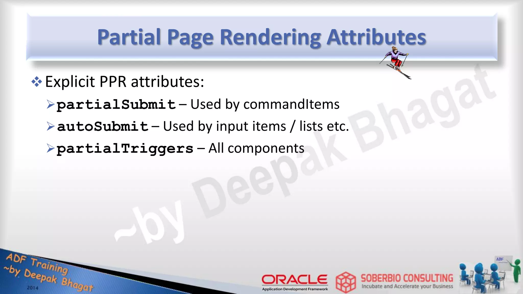 Partial Page Rendering Attributes Explicit PPR attributes: partialSubmit – Used by commandItems autoSubmit – Used by input items / lists etc. partialTriggers – All components 