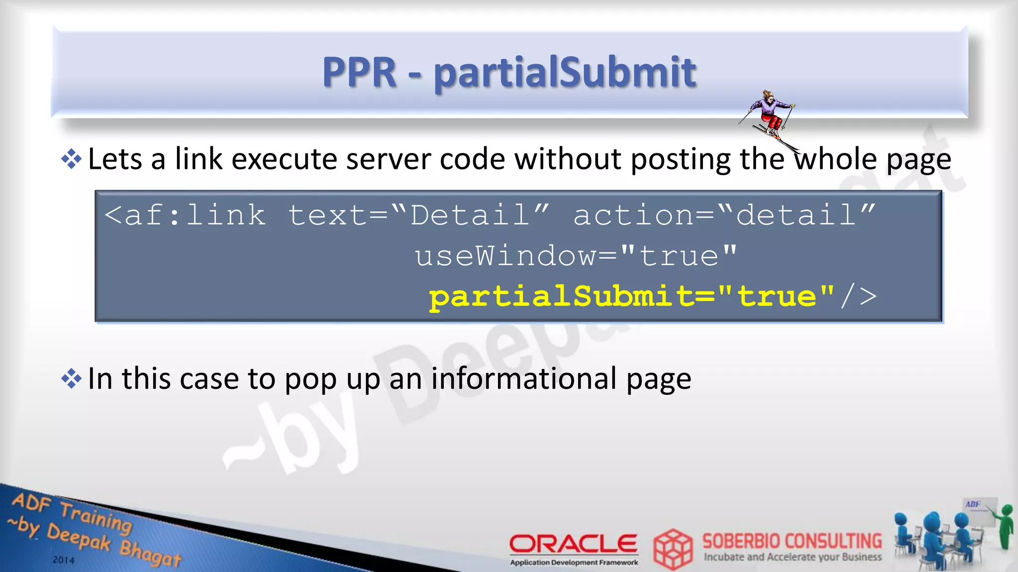 PPR - partialSubmit Lets a link execute server code without posting the whole page In this case to pop up an informational page <af:link text=“Detail” action=“detail” useWindow="true" partialSubmit="true"/> 