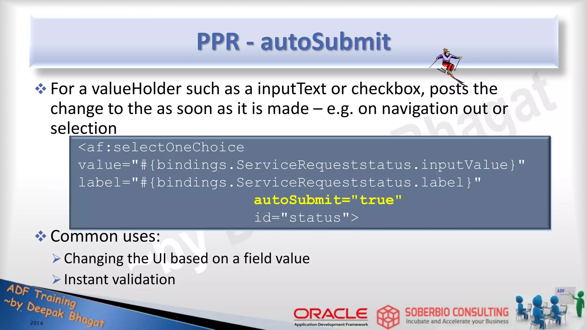 PPR - autoSubmit  For a valueHolder such as a inputText or checkbox, posts the change to the as soon as it is made – e.g. on navigation out or selection  Common uses: Changing the UI based on a field value Instant validation <af:selectOneChoice value="#{bindings.ServiceRequeststatus.inputValue}" label="#{bindings.ServiceRequeststatus.label}" autoSubmit="true" id="status"> 