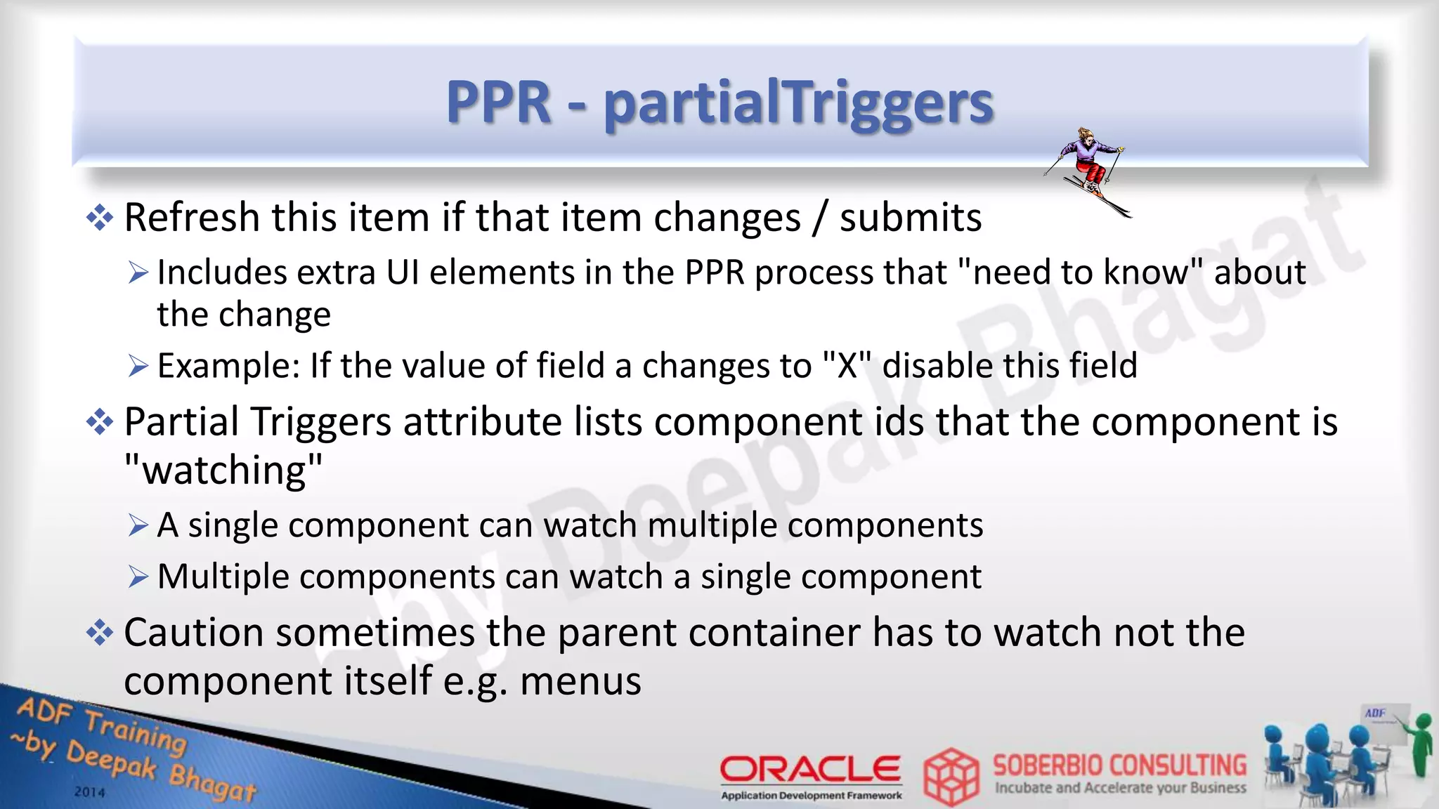 PPR - partialTriggers  Refresh this item if that item changes / submits Includes extra UI elements in the PPR process that "need to know" about the change Example: If the value of field a changes to "X" disable this field  Partial Triggers attribute lists component ids that the component is "watching" A single component can watch multiple components Multiple components can watch a single component  Caution sometimes the parent container has to watch not the component itself e.g. menus 