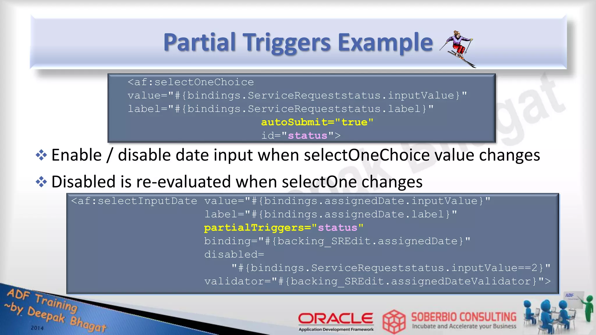 Partial Triggers Example  Enable / disable date input when selectOneChoice value changes  Disabled is re-evaluated when selectOne changes <af:selectOneChoice value="#{bindings.ServiceRequeststatus.inputValue}" label="#{bindings.ServiceRequeststatus.label}" autoSubmit="true" id="status"> <af:selectInputDate value="#{bindings.assignedDate.inputValue}" label="#{bindings.assignedDate.label}" partialTriggers="status" binding="#{backing_SREdit.assignedDate}" disabled= "#{bindings.ServiceRequeststatus.inputValue==2}" validator="#{backing_SREdit.assignedDateValidator}"> 
