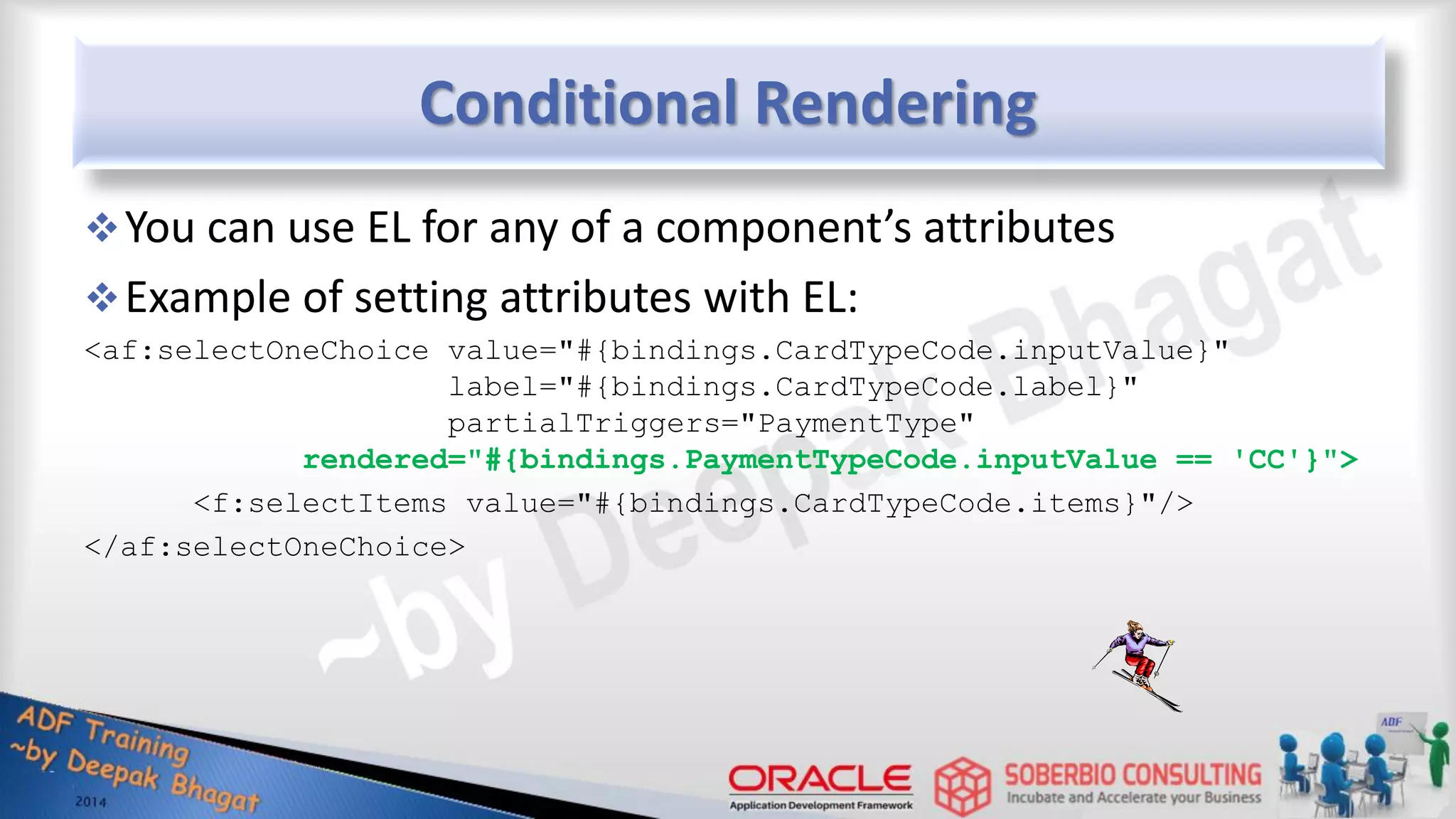 Conditional Rendering You can use EL for any of a component’s attributes Example of setting attributes with EL: <af:selectOneChoice value="#{bindings.CardTypeCode.inputValue}" label="#{bindings.CardTypeCode.label}" partialTriggers="PaymentType" rendered="#{bindings.PaymentTypeCode.inputValue == 'CC'}"> <f:selectItems value="#{bindings.CardTypeCode.items}"/> </af:selectOneChoice> 