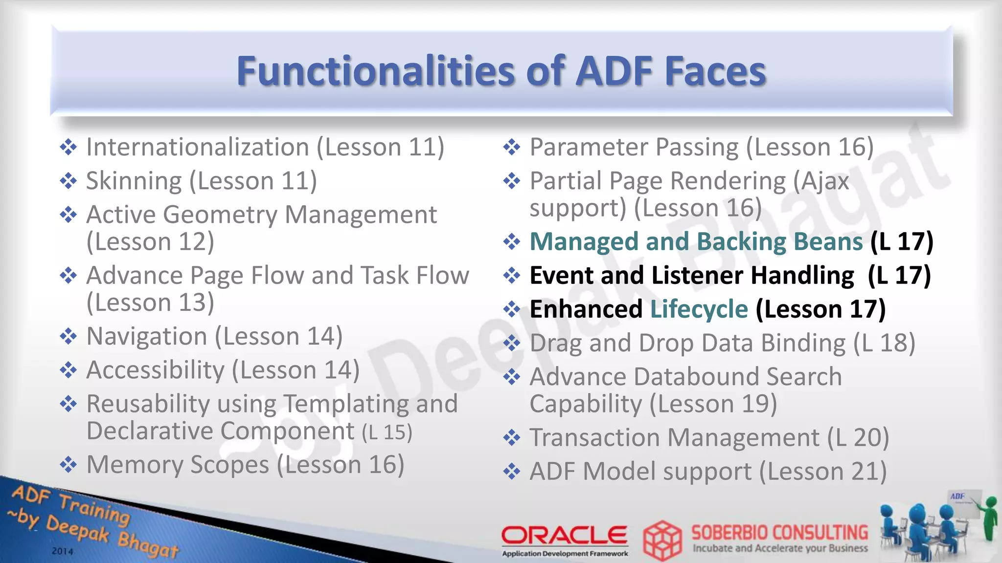 Functionalities of ADF Faces  Internationalization (Lesson 11)  Skinning (Lesson 11)  Active Geometry Management (Lesson 12)  Advance Page Flow and Task Flow (Lesson 13)  Navigation (Lesson 14)  Accessibility (Lesson 14)  Reusability using Templating and Declarative Component (L 15)  Memory Scopes (Lesson 16)  Parameter Passing (Lesson 16)  Partial Page Rendering (Ajax support) (Lesson 16)  Managed and Backing Beans (L 17)  Event and Listener Handling (L 17)  Enhanced Lifecycle (Lesson 17)  Drag and Drop Data Binding (L 18)  Advance Databound Search Capability (Lesson 19)  Transaction Management (L 20)  ADF Model support (Lesson 21) 