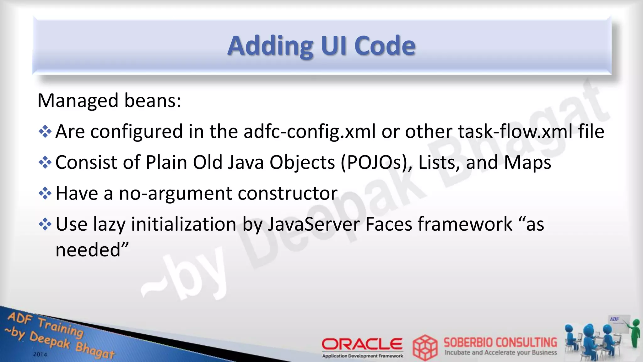Adding UI Code Managed beans: Are configured in the adfc-config.xml or other task-flow.xml file Consist of Plain Old Java Objects (POJOs), Lists, and Maps Have a no-argument constructor Use lazy initialization by JavaServer Faces framework “as needed” 