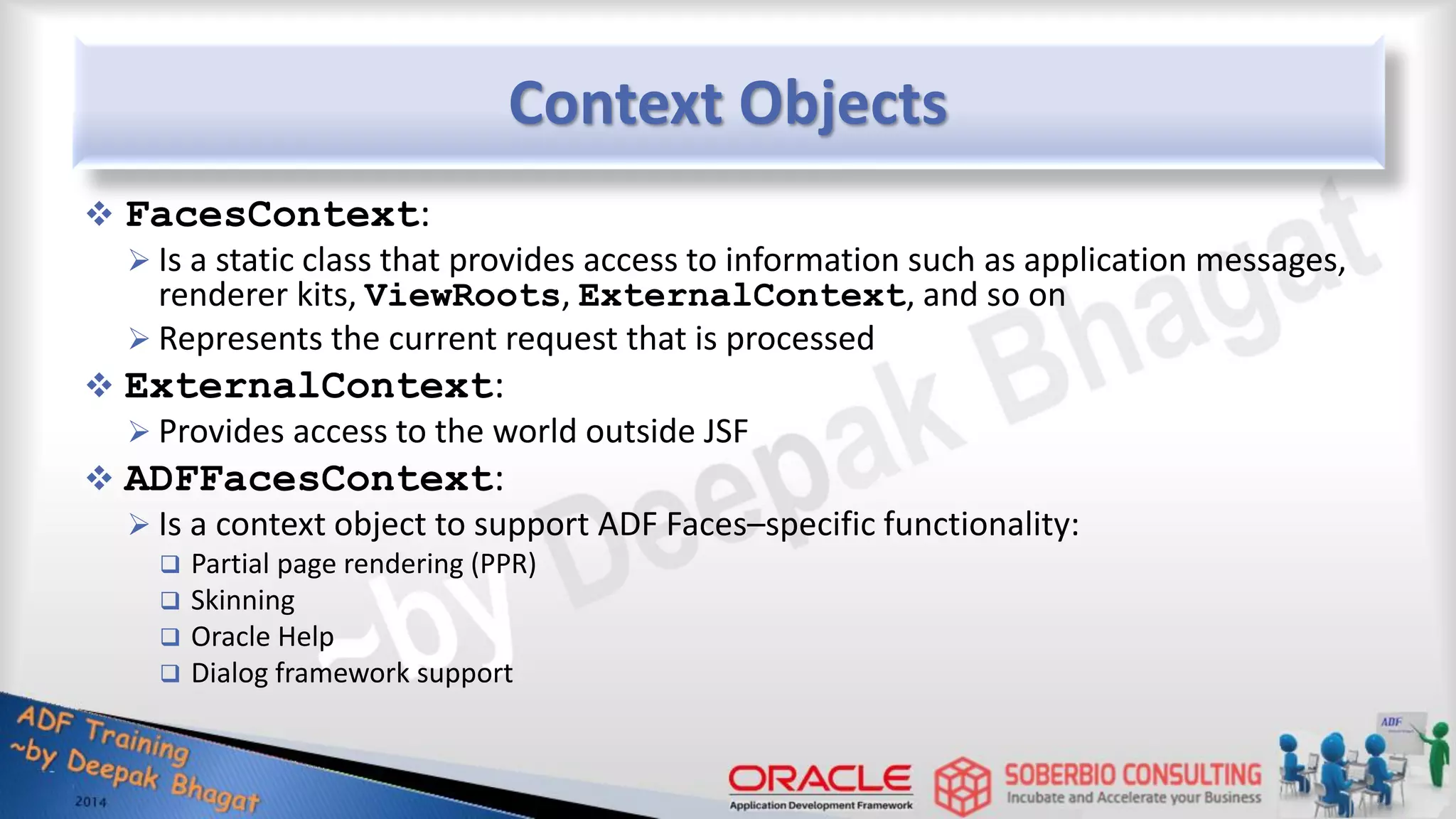 Context Objects  FacesContext:  Is a static class that provides access to information such as application messages, renderer kits, ViewRoots, ExternalContext, and so on  Represents the current request that is processed  ExternalContext:  Provides access to the world outside JSF  ADFFacesContext:  Is a context object to support ADF Faces–specific functionality:  Partial page rendering (PPR)  Skinning  Oracle Help  Dialog framework support 