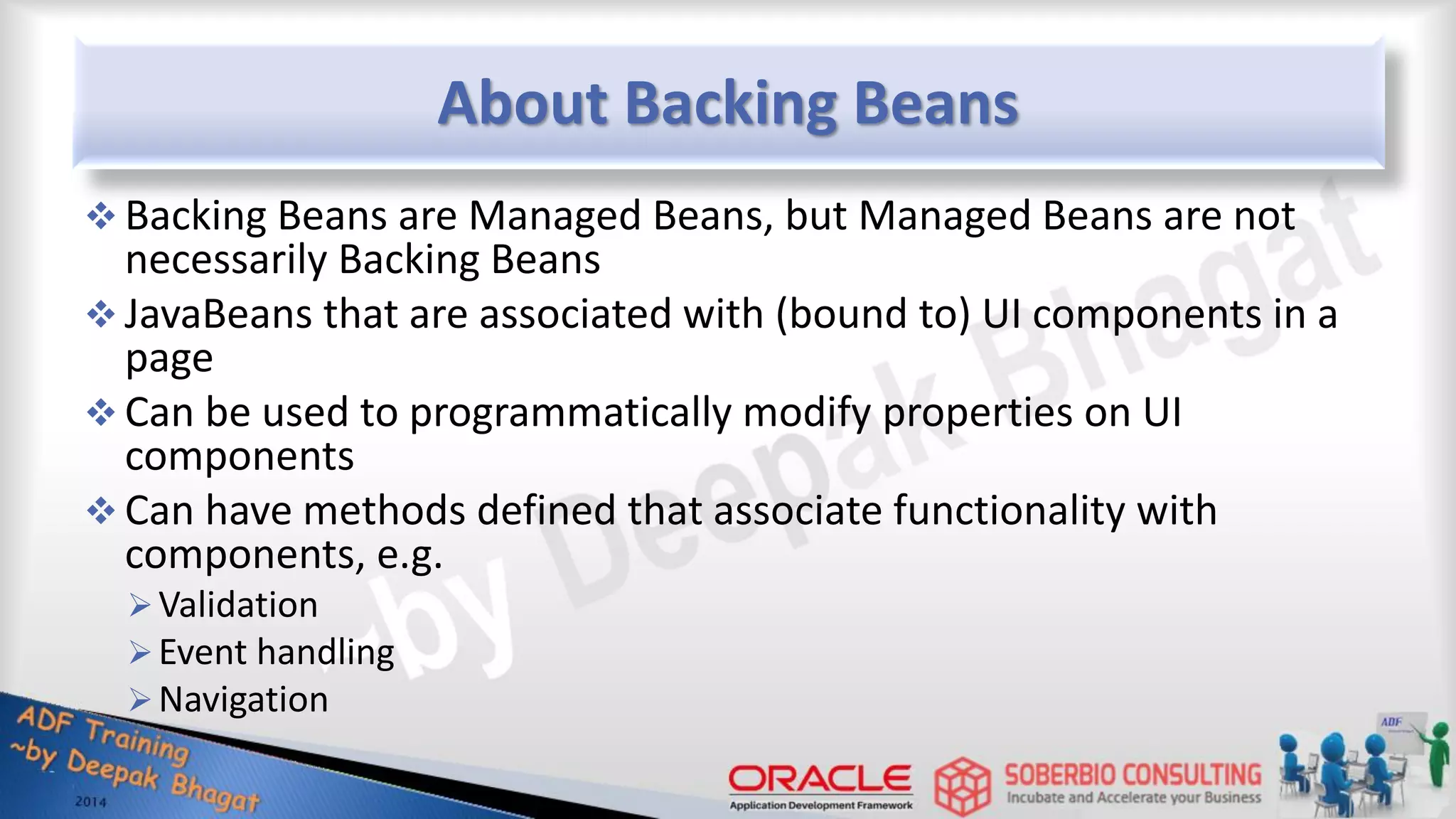 About Backing Beans  Backing Beans are Managed Beans, but Managed Beans are not necessarily Backing Beans  JavaBeans that are associated with (bound to) UI components in a page  Can be used to programmatically modify properties on UI components  Can have methods defined that associate functionality with components, e.g. Validation Event handling Navigation 
