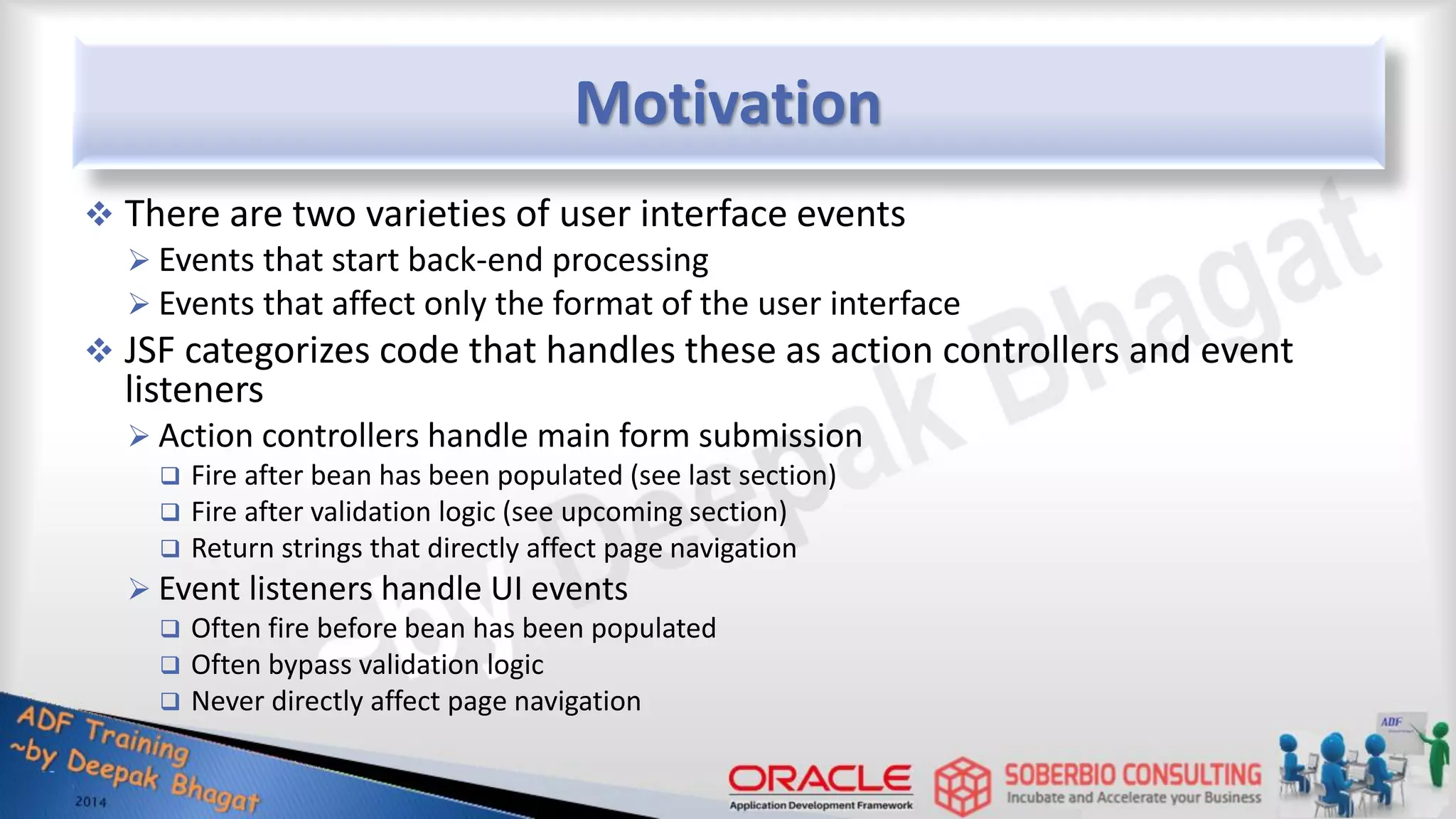 Motivation  There are two varieties of user interface events  Events that start back-end processing  Events that affect only the format of the user interface  JSF categorizes code that handles these as action controllers and event listeners  Action controllers handle main form submission  Fire after bean has been populated (see last section)  Fire after validation logic (see upcoming section)  Return strings that directly affect page navigation  Event listeners handle UI events  Often fire before bean has been populated  Often bypass validation logic  Never directly affect page navigation 