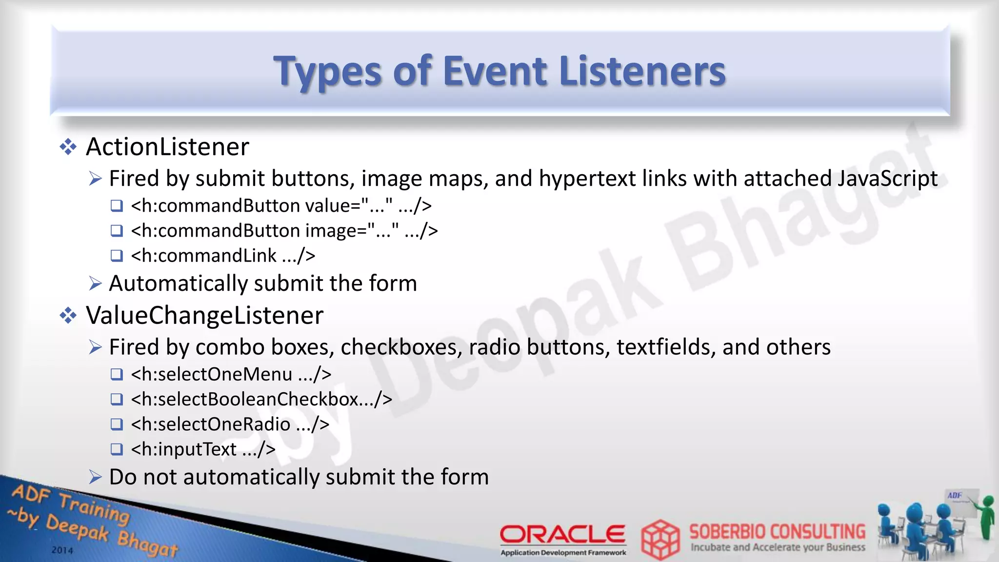 Types of Event Listeners  ActionListener  Fired by submit buttons, image maps, and hypertext links with attached JavaScript  <h:commandButton value="..." .../>  <h:commandButton image="..." .../>  <h:commandLink .../>  Automatically submit the form  ValueChangeListener  Fired by combo boxes, checkboxes, radio buttons, textfields, and others  <h:selectOneMenu .../>  <h:selectBooleanCheckbox.../>  <h:selectOneRadio .../>  <h:inputText .../>  Do not automatically submit the form 