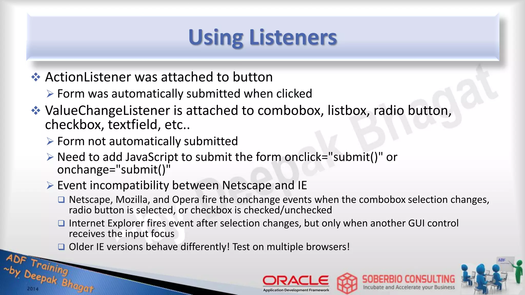 Using Listeners  ActionListener was attached to button  Form was automatically submitted when clicked  ValueChangeListener is attached to combobox, listbox, radio button, checkbox, textfield, etc..  Form not automatically submitted  Need to add JavaScript to submit the form onclick="submit()" or onchange="submit()"  Event incompatibility between Netscape and IE  Netscape, Mozilla, and Opera fire the onchange events when the combobox selection changes, radio button is selected, or checkbox is checked/unchecked  Internet Explorer fires event after selection changes, but only when another GUI control receives the input focus  Older IE versions behave differently! Test on multiple browsers! 