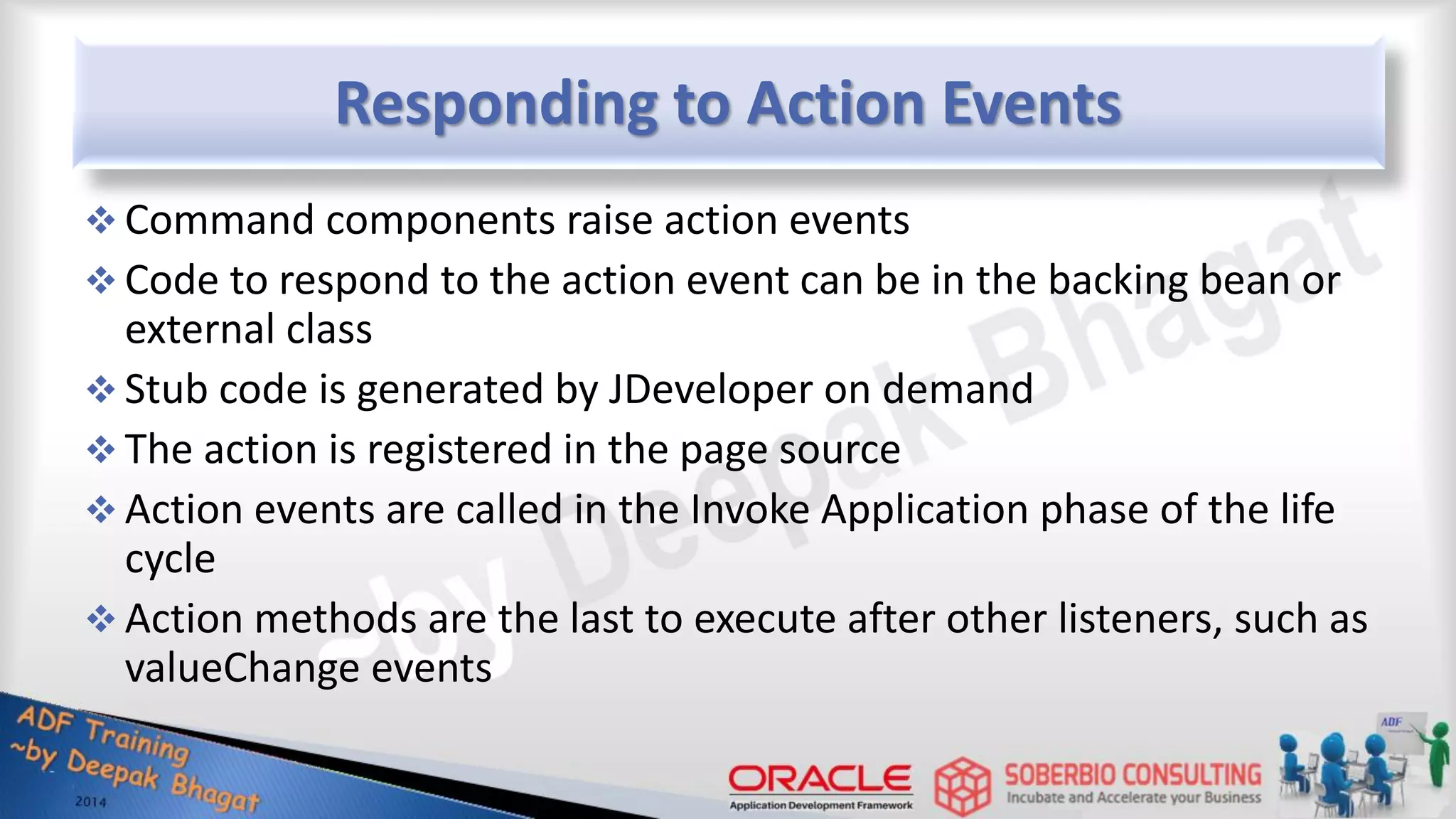 Responding to Action Events  Command components raise action events  Code to respond to the action event can be in the backing bean or external class  Stub code is generated by JDeveloper on demand  The action is registered in the page source  Action events are called in the Invoke Application phase of the life cycle  Action methods are the last to execute after other listeners, such as valueChange events 