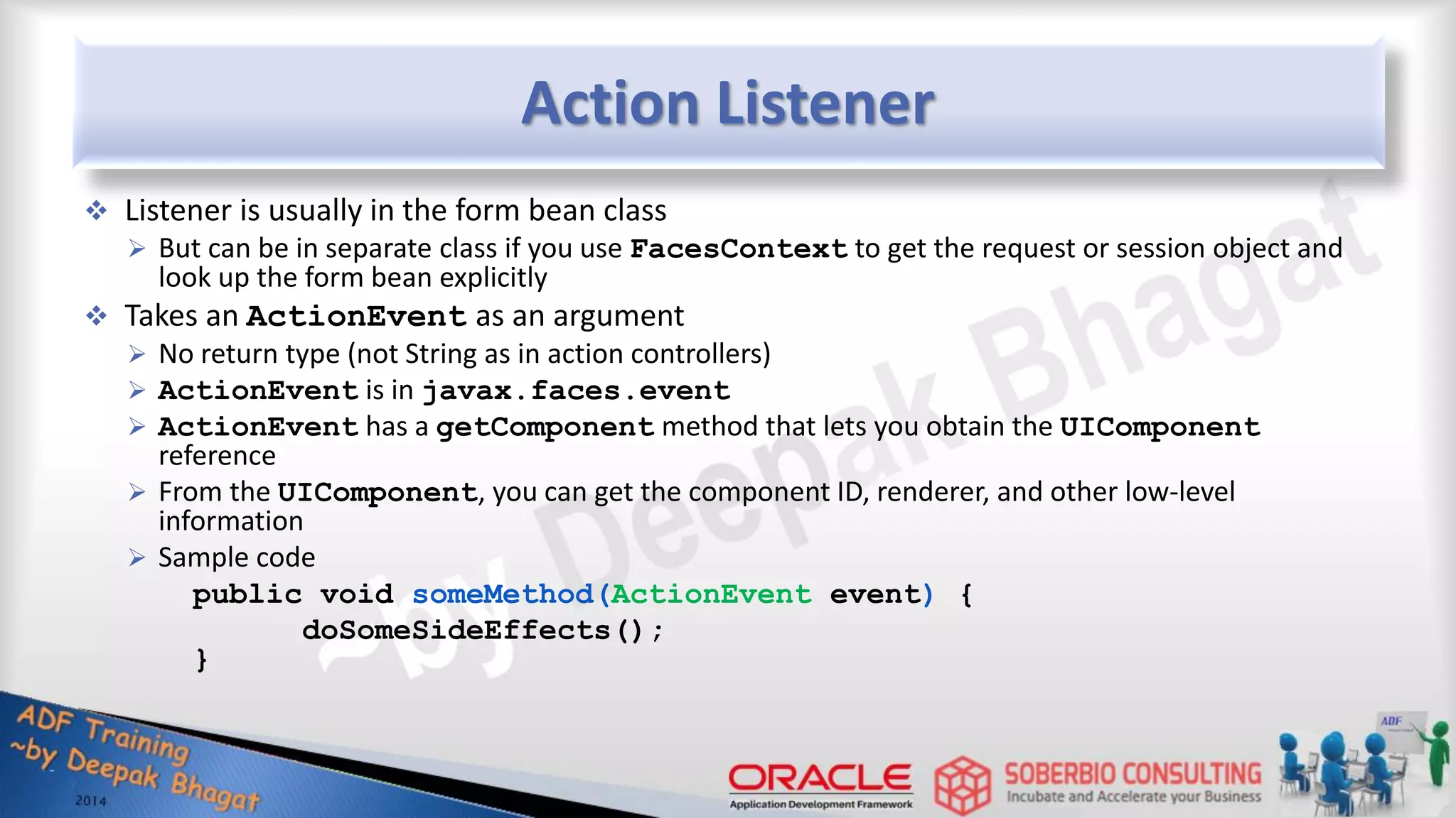 Action Listener  Listener is usually in the form bean class  But can be in separate class if you use FacesContext to get the request or session object and look up the form bean explicitly  Takes an ActionEvent as an argument  No return type (not String as in action controllers)  ActionEvent is in javax.faces.event  ActionEvent has a getComponent method that lets you obtain the UIComponent reference  From the UIComponent, you can get the component ID, renderer, and other low-level information  Sample code public void someMethod(ActionEvent event) { doSomeSideEffects(); } 