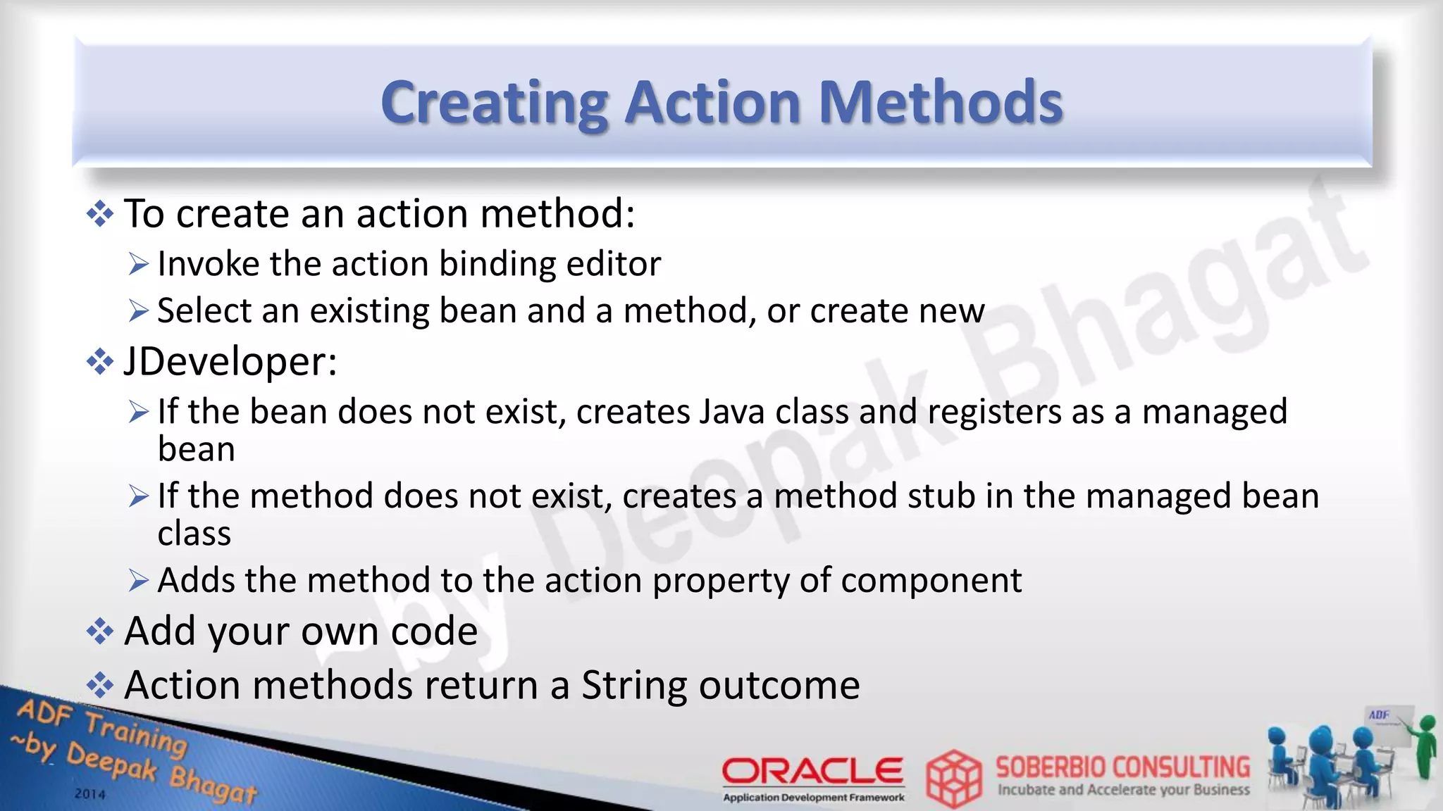 Creating Action Methods  To create an action method: Invoke the action binding editor Select an existing bean and a method, or create new  JDeveloper: If the bean does not exist, creates Java class and registers as a managed bean If the method does not exist, creates a method stub in the managed bean class Adds the method to the action property of component  Add your own code  Action methods return a String outcome 