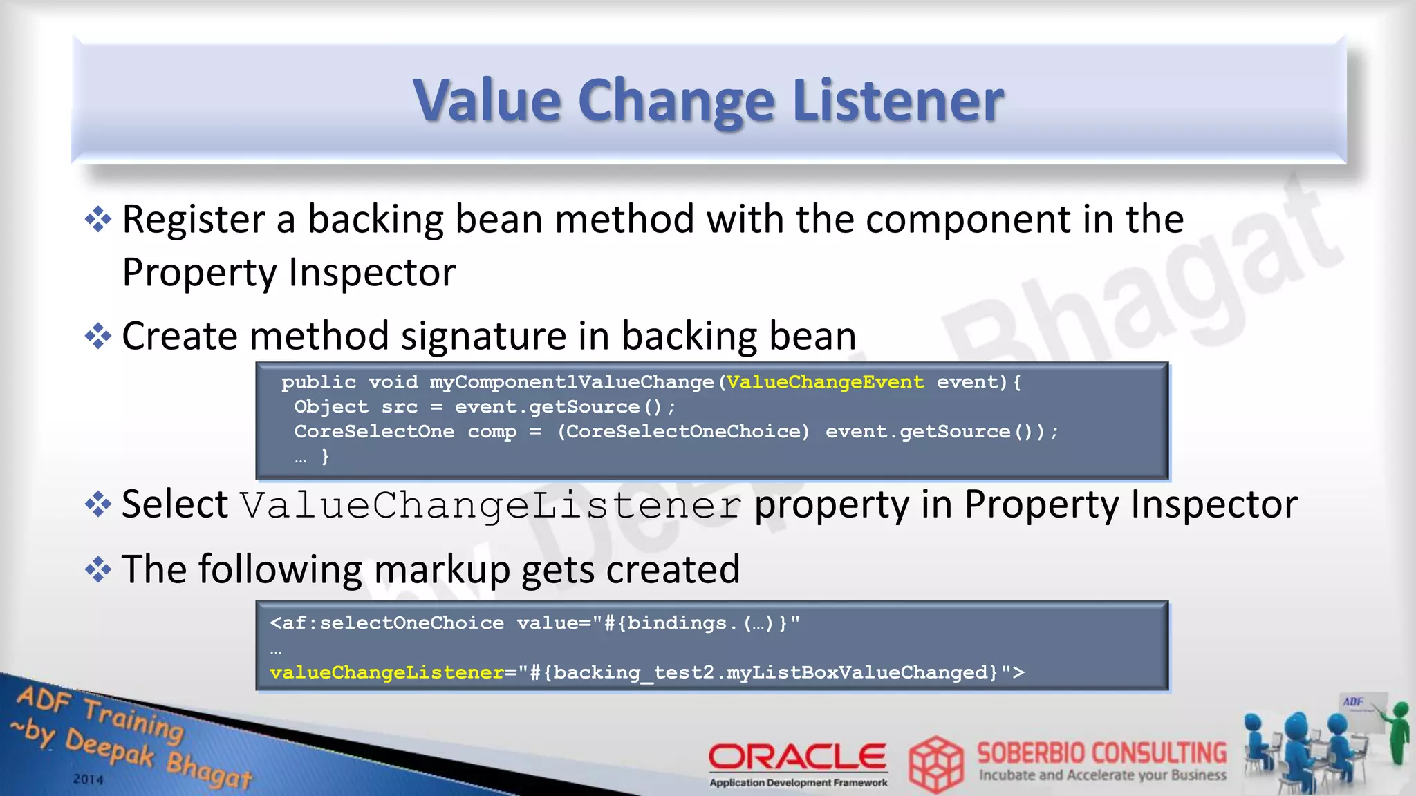 Value Change Listener  Register a backing bean method with the component in the Property Inspector  Create method signature in backing bean  Select ValueChangeListener property in Property Inspector  The following markup gets created public void myComponent1ValueChange(ValueChangeEvent event){ Object src = event.getSource(); CoreSelectOne comp = (CoreSelectOneChoice) event.getSource()); … } <af:selectOneChoice value="#{bindings.(…)}" … valueChangeListener="#{backing_test2.myListBoxValueChanged}"> 