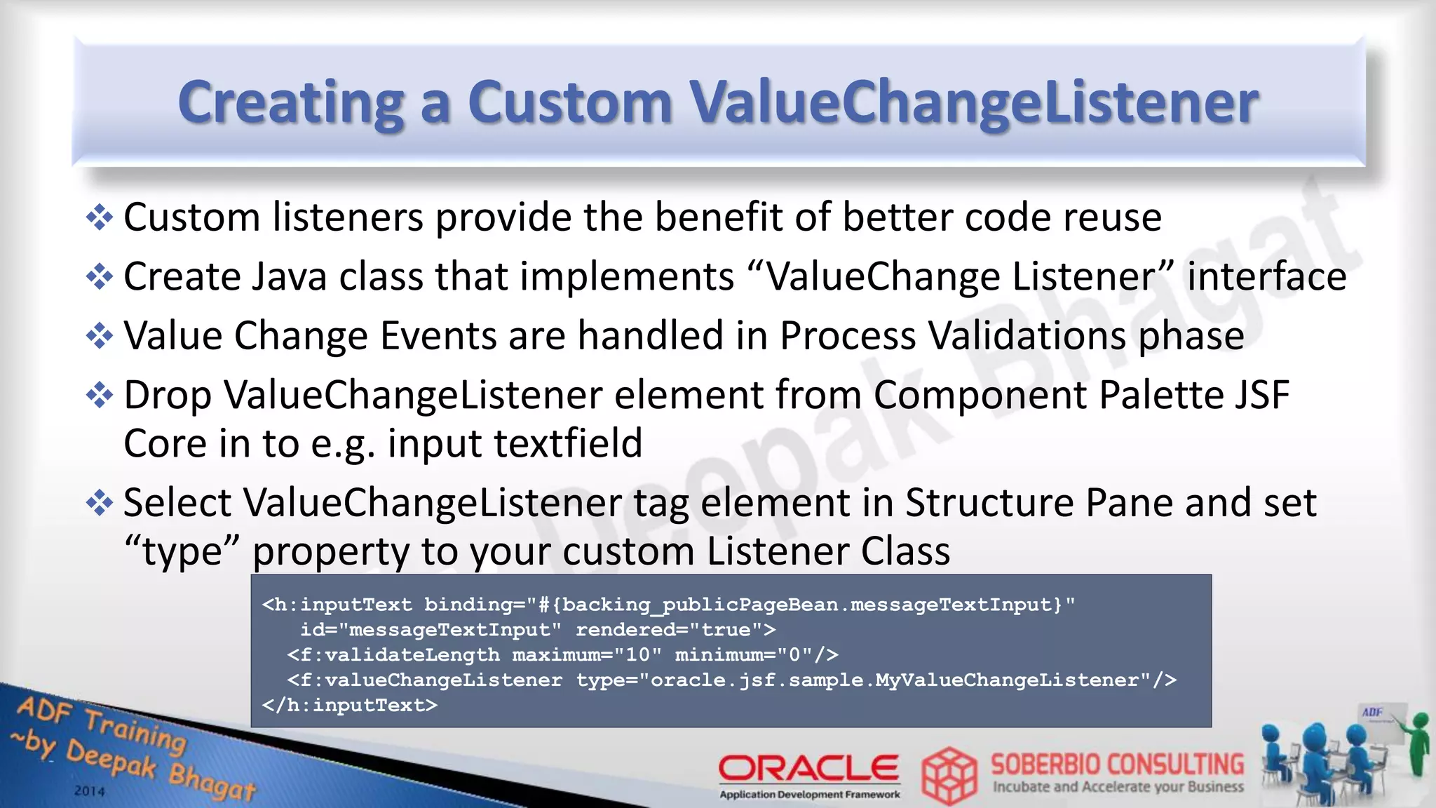 Creating a Custom ValueChangeListener  Custom listeners provide the benefit of better code reuse  Create Java class that implements “ValueChange Listener” interface  Value Change Events are handled in Process Validations phase  Drop ValueChangeListener element from Component Palette JSF Core in to e.g. input textfield  Select ValueChangeListener tag element in Structure Pane and set “type” property to your custom Listener Class <h:inputText binding="#{backing_publicPageBean.messageTextInput}" id="messageTextInput" rendered="true"> <f:validateLength maximum="10" minimum="0"/> <f:valueChangeListener type="oracle.jsf.sample.MyValueChangeListener"/> </h:inputText> 