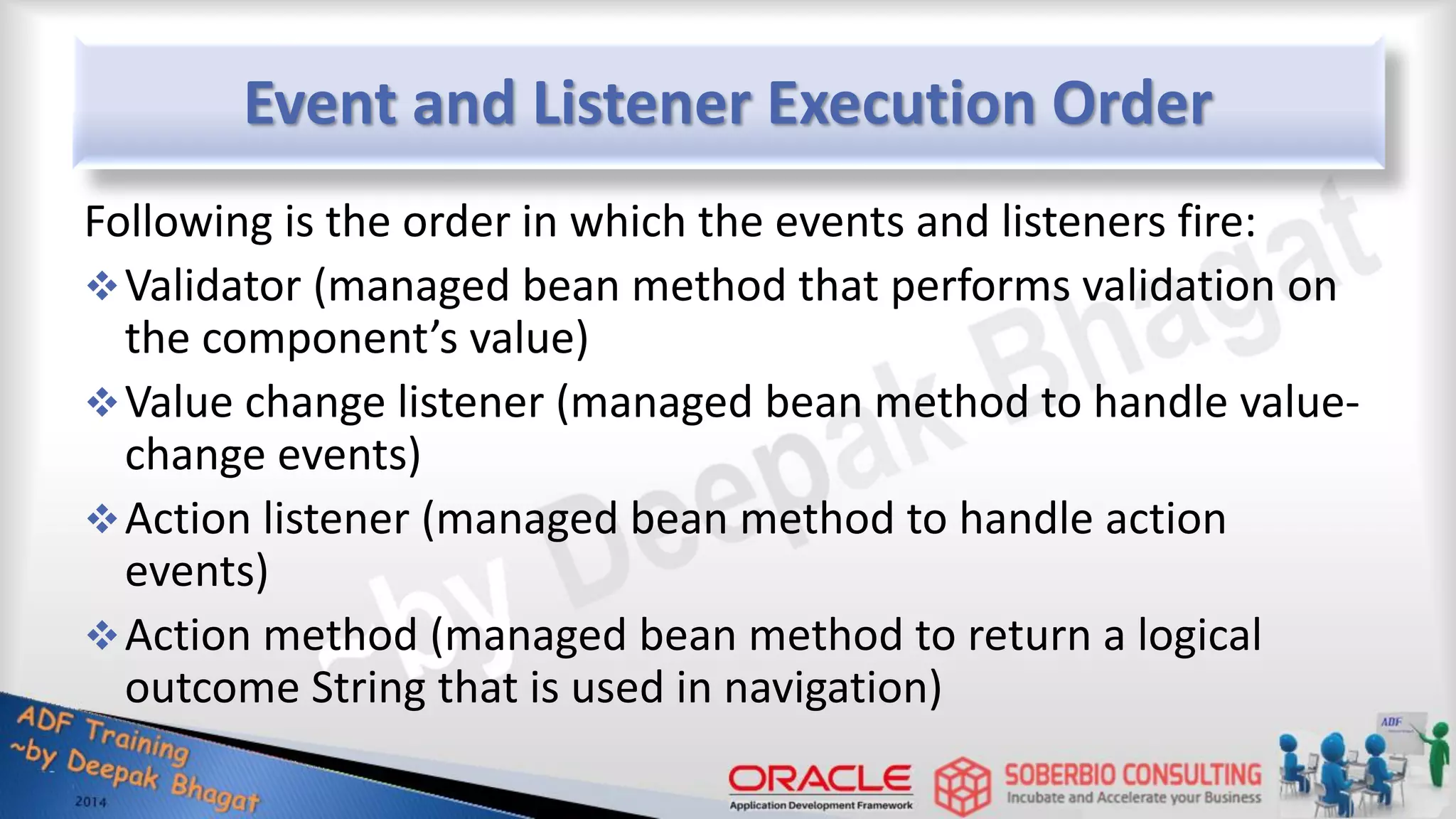 Event and Listener Execution Order Following is the order in which the events and listeners fire: Validator (managed bean method that performs validation on the component’s value) Value change listener (managed bean method to handle value- change events) Action listener (managed bean method to handle action events) Action method (managed bean method to return a logical outcome String that is used in navigation) 