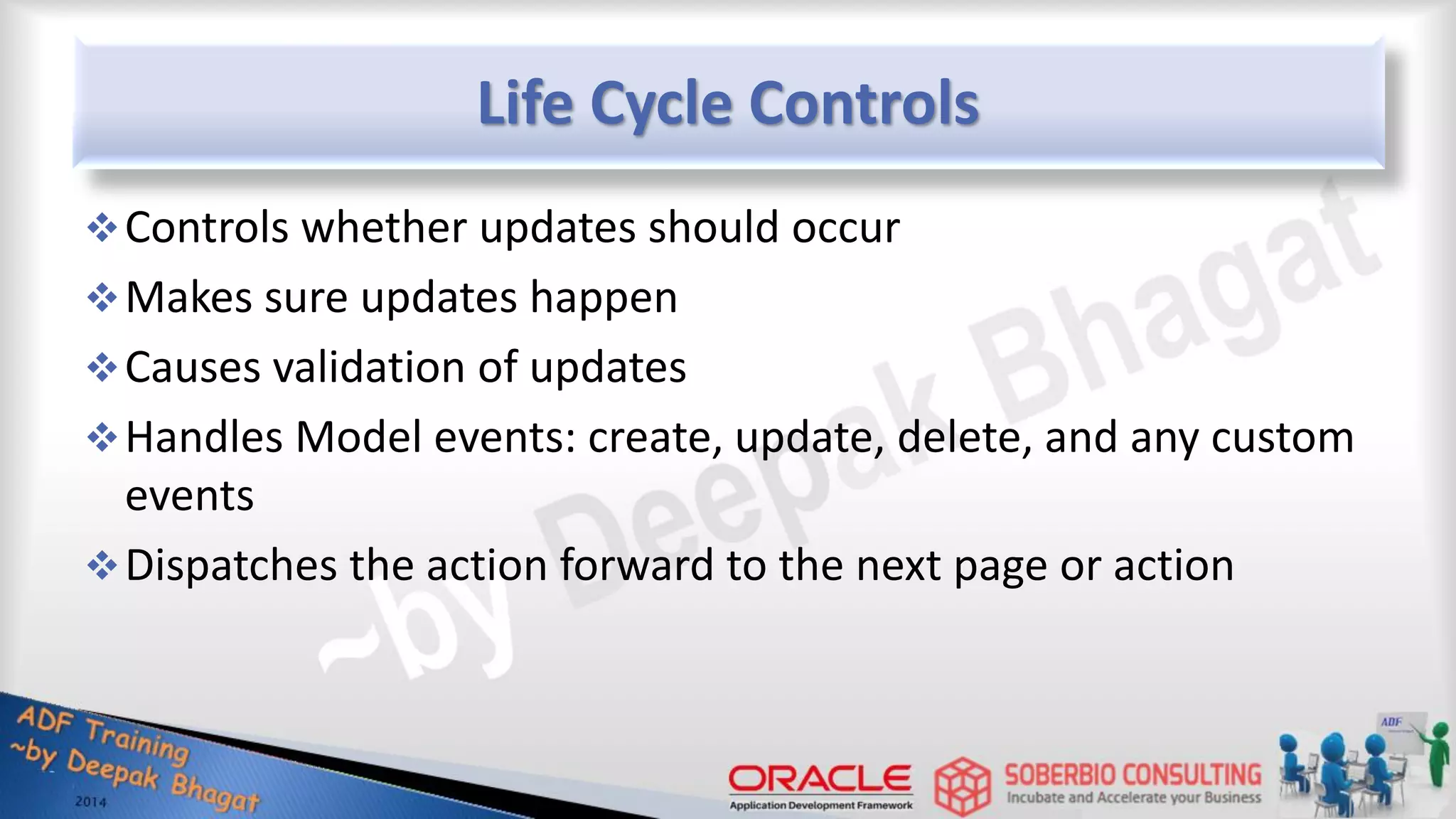 Life Cycle Controls Controls whether updates should occur Makes sure updates happen Causes validation of updates Handles Model events: create, update, delete, and any custom events Dispatches the action forward to the next page or action 